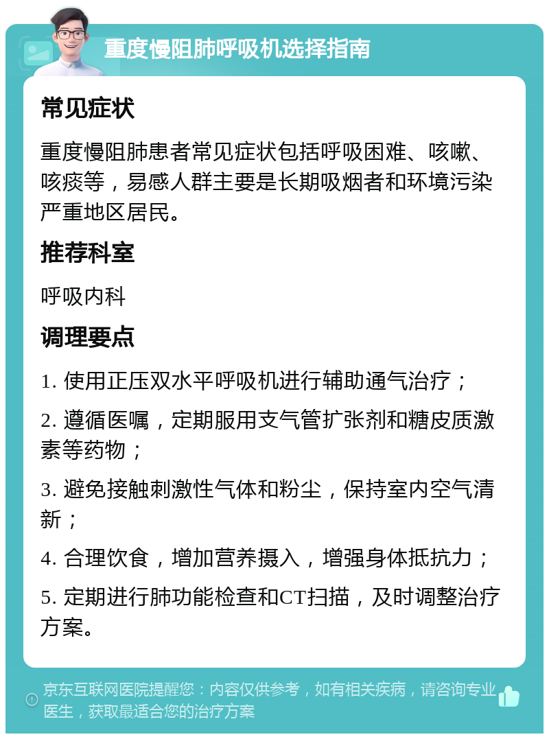 重度慢阻肺呼吸机选择指南 常见症状 重度慢阻肺患者常见症状包括呼吸困难、咳嗽、咳痰等，易感人群主要是长期吸烟者和环境污染严重地区居民。 推荐科室 呼吸内科 调理要点 1. 使用正压双水平呼吸机进行辅助通气治疗； 2. 遵循医嘱，定期服用支气管扩张剂和糖皮质激素等药物； 3. 避免接触刺激性气体和粉尘，保持室内空气清新； 4. 合理饮食，增加营养摄入，增强身体抵抗力； 5. 定期进行肺功能检查和CT扫描，及时调整治疗方案。