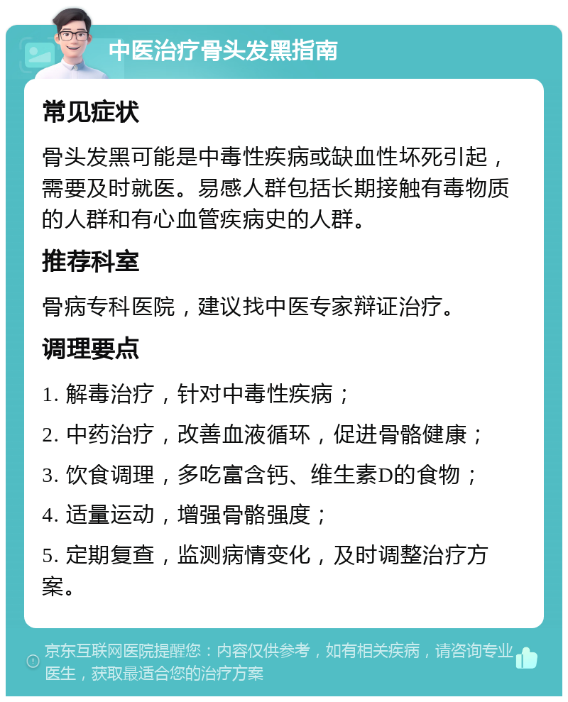 中医治疗骨头发黑指南 常见症状 骨头发黑可能是中毒性疾病或缺血性坏死引起，需要及时就医。易感人群包括长期接触有毒物质的人群和有心血管疾病史的人群。 推荐科室 骨病专科医院，建议找中医专家辩证治疗。 调理要点 1. 解毒治疗，针对中毒性疾病； 2. 中药治疗，改善血液循环，促进骨骼健康； 3. 饮食调理，多吃富含钙、维生素D的食物； 4. 适量运动，增强骨骼强度； 5. 定期复查，监测病情变化，及时调整治疗方案。