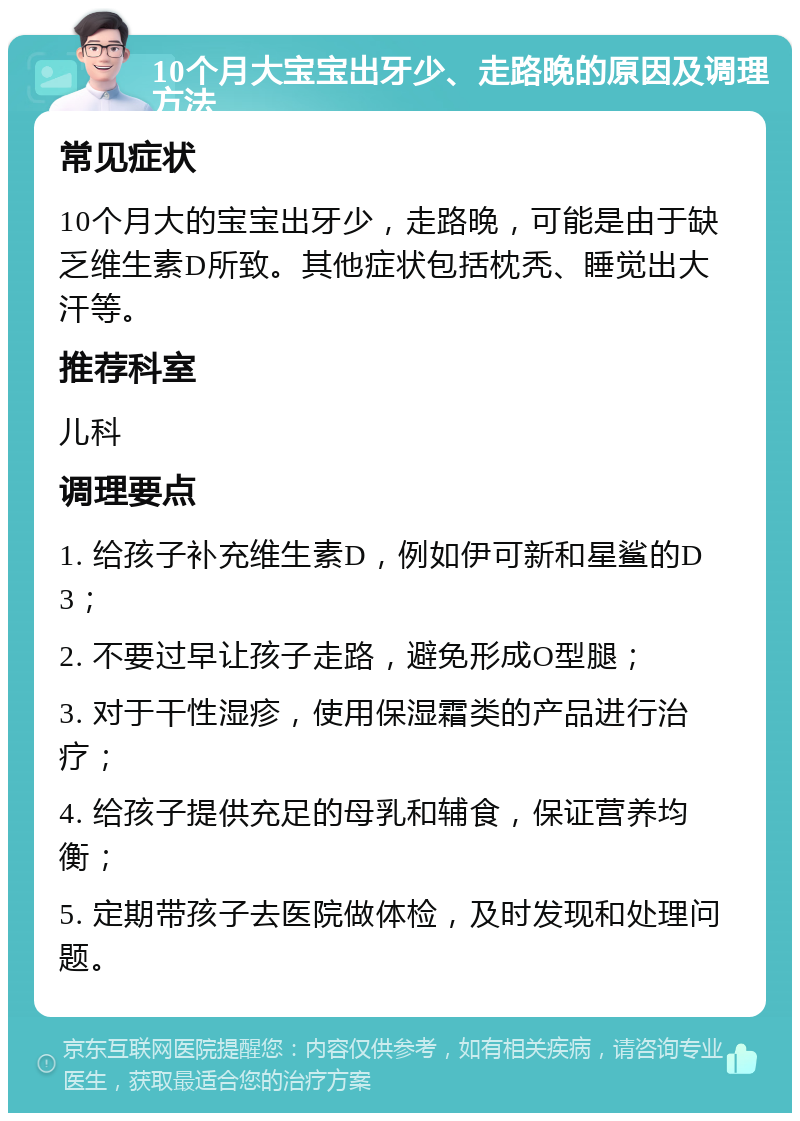 10个月大宝宝出牙少、走路晚的原因及调理方法 常见症状 10个月大的宝宝出牙少，走路晚，可能是由于缺乏维生素D所致。其他症状包括枕秃、睡觉出大汗等。 推荐科室 儿科 调理要点 1. 给孩子补充维生素D，例如伊可新和星鲨的D3； 2. 不要过早让孩子走路，避免形成O型腿； 3. 对于干性湿疹，使用保湿霜类的产品进行治疗； 4. 给孩子提供充足的母乳和辅食，保证营养均衡； 5. 定期带孩子去医院做体检，及时发现和处理问题。