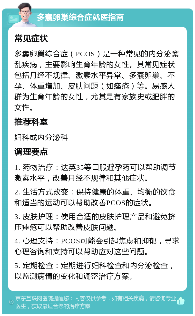 多囊卵巢综合症就医指南 常见症状 多囊卵巢综合症（PCOS）是一种常见的内分泌紊乱疾病，主要影响生育年龄的女性。其常见症状包括月经不规律、激素水平异常、多囊卵巢、不孕、体重增加、皮肤问题（如痤疮）等。易感人群为生育年龄的女性，尤其是有家族史或肥胖的女性。 推荐科室 妇科或内分泌科 调理要点 1. 药物治疗：达英35等口服避孕药可以帮助调节激素水平，改善月经不规律和其他症状。 2. 生活方式改变：保持健康的体重、均衡的饮食和适当的运动可以帮助改善PCOS的症状。 3. 皮肤护理：使用合适的皮肤护理产品和避免挤压痤疮可以帮助改善皮肤问题。 4. 心理支持：PCOS可能会引起焦虑和抑郁，寻求心理咨询和支持可以帮助应对这些问题。 5. 定期检查：定期进行妇科检查和内分泌检查，以监测病情的变化和调整治疗方案。