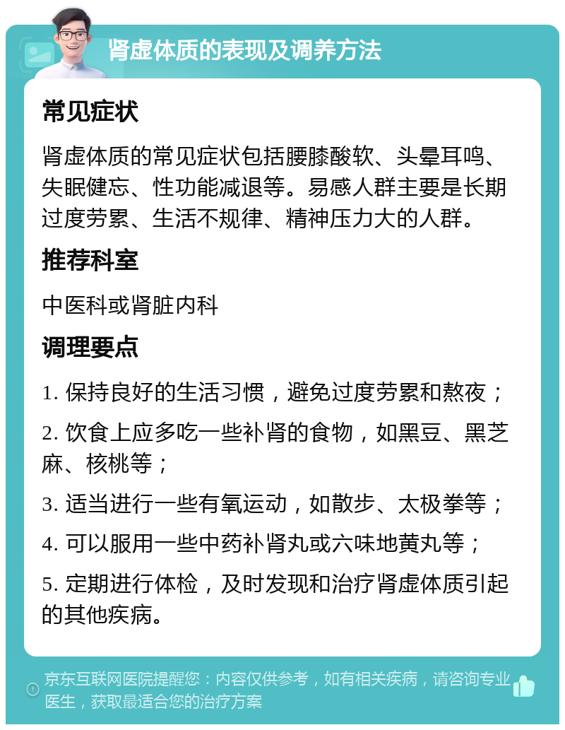 肾虚体质的表现及调养方法 常见症状 肾虚体质的常见症状包括腰膝酸软、头晕耳鸣、失眠健忘、性功能减退等。易感人群主要是长期过度劳累、生活不规律、精神压力大的人群。 推荐科室 中医科或肾脏内科 调理要点 1. 保持良好的生活习惯，避免过度劳累和熬夜； 2. 饮食上应多吃一些补肾的食物，如黑豆、黑芝麻、核桃等； 3. 适当进行一些有氧运动，如散步、太极拳等； 4. 可以服用一些中药补肾丸或六味地黄丸等； 5. 定期进行体检，及时发现和治疗肾虚体质引起的其他疾病。