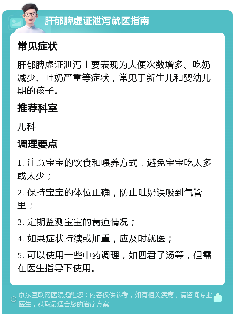 肝郁脾虚证泄泻就医指南 常见症状 肝郁脾虚证泄泻主要表现为大便次数增多、吃奶减少、吐奶严重等症状，常见于新生儿和婴幼儿期的孩子。 推荐科室 儿科 调理要点 1. 注意宝宝的饮食和喂养方式，避免宝宝吃太多或太少； 2. 保持宝宝的体位正确，防止吐奶误吸到气管里； 3. 定期监测宝宝的黄疸情况； 4. 如果症状持续或加重，应及时就医； 5. 可以使用一些中药调理，如四君子汤等，但需在医生指导下使用。