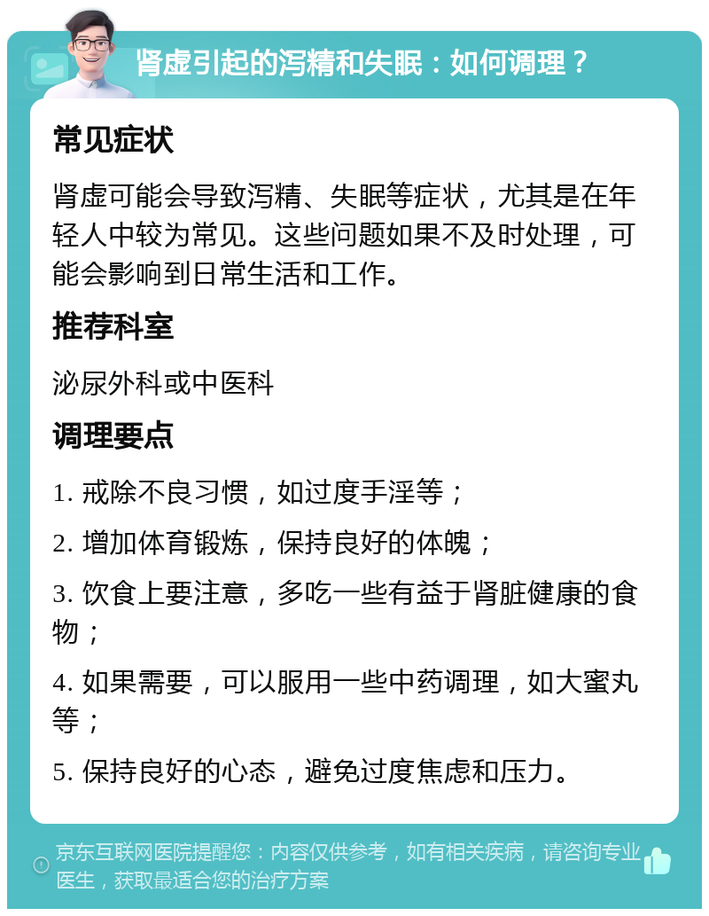 肾虚引起的泻精和失眠：如何调理？ 常见症状 肾虚可能会导致泻精、失眠等症状，尤其是在年轻人中较为常见。这些问题如果不及时处理，可能会影响到日常生活和工作。 推荐科室 泌尿外科或中医科 调理要点 1. 戒除不良习惯，如过度手淫等； 2. 增加体育锻炼，保持良好的体魄； 3. 饮食上要注意，多吃一些有益于肾脏健康的食物； 4. 如果需要，可以服用一些中药调理，如大蜜丸等； 5. 保持良好的心态，避免过度焦虑和压力。