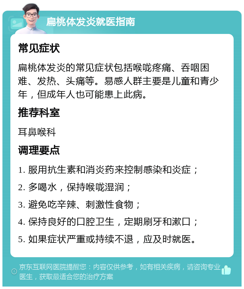 扁桃体发炎就医指南 常见症状 扁桃体发炎的常见症状包括喉咙疼痛、吞咽困难、发热、头痛等。易感人群主要是儿童和青少年，但成年人也可能患上此病。 推荐科室 耳鼻喉科 调理要点 1. 服用抗生素和消炎药来控制感染和炎症； 2. 多喝水，保持喉咙湿润； 3. 避免吃辛辣、刺激性食物； 4. 保持良好的口腔卫生，定期刷牙和漱口； 5. 如果症状严重或持续不退，应及时就医。