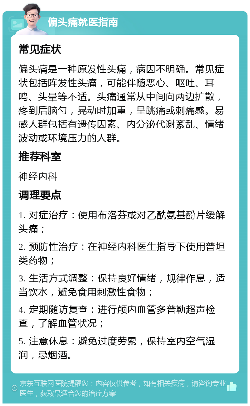 偏头痛就医指南 常见症状 偏头痛是一种原发性头痛，病因不明确。常见症状包括阵发性头痛，可能伴随恶心、呕吐、耳鸣、头晕等不适。头痛通常从中间向两边扩散，疼到后脑勺，晃动时加重，呈跳痛或刺痛感。易感人群包括有遗传因素、内分泌代谢紊乱、情绪波动或环境压力的人群。 推荐科室 神经内科 调理要点 1. 对症治疗：使用布洛芬或对乙酰氨基酚片缓解头痛； 2. 预防性治疗：在神经内科医生指导下使用普坦类药物； 3. 生活方式调整：保持良好情绪，规律作息，适当饮水，避免食用刺激性食物； 4. 定期随访复查：进行颅内血管多普勒超声检查，了解血管状况； 5. 注意休息：避免过度劳累，保持室内空气湿润，忌烟酒。