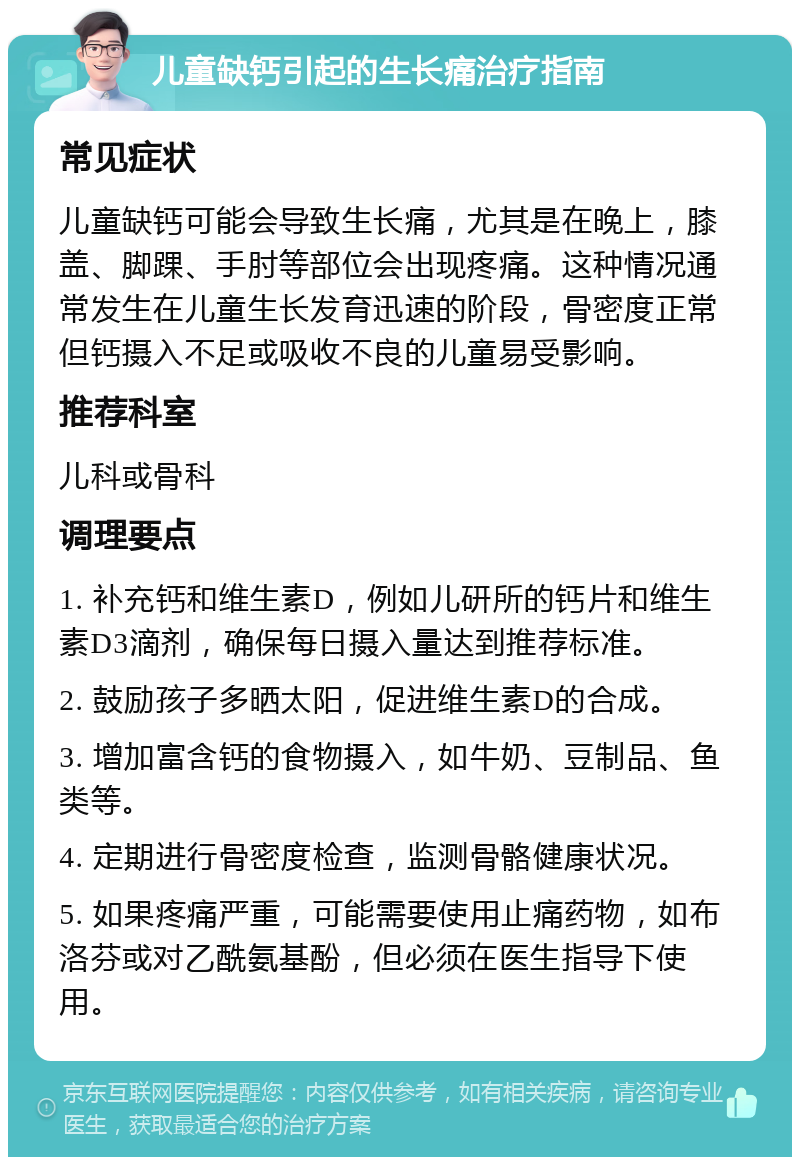 儿童缺钙引起的生长痛治疗指南 常见症状 儿童缺钙可能会导致生长痛，尤其是在晚上，膝盖、脚踝、手肘等部位会出现疼痛。这种情况通常发生在儿童生长发育迅速的阶段，骨密度正常但钙摄入不足或吸收不良的儿童易受影响。 推荐科室 儿科或骨科 调理要点 1. 补充钙和维生素D，例如儿研所的钙片和维生素D3滴剂，确保每日摄入量达到推荐标准。 2. 鼓励孩子多晒太阳，促进维生素D的合成。 3. 增加富含钙的食物摄入，如牛奶、豆制品、鱼类等。 4. 定期进行骨密度检查，监测骨骼健康状况。 5. 如果疼痛严重，可能需要使用止痛药物，如布洛芬或对乙酰氨基酚，但必须在医生指导下使用。