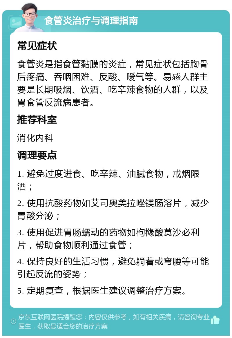 食管炎治疗与调理指南 常见症状 食管炎是指食管黏膜的炎症，常见症状包括胸骨后疼痛、吞咽困难、反酸、嗳气等。易感人群主要是长期吸烟、饮酒、吃辛辣食物的人群，以及胃食管反流病患者。 推荐科室 消化内科 调理要点 1. 避免过度进食、吃辛辣、油腻食物，戒烟限酒； 2. 使用抗酸药物如艾司奥美拉唑镁肠溶片，减少胃酸分泌； 3. 使用促进胃肠蠕动的药物如枸橼酸莫沙必利片，帮助食物顺利通过食管； 4. 保持良好的生活习惯，避免躺着或弯腰等可能引起反流的姿势； 5. 定期复查，根据医生建议调整治疗方案。