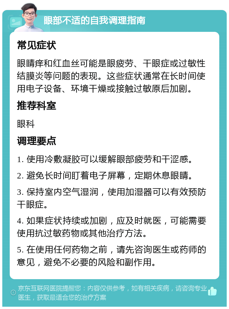 眼部不适的自我调理指南 常见症状 眼睛痒和红血丝可能是眼疲劳、干眼症或过敏性结膜炎等问题的表现。这些症状通常在长时间使用电子设备、环境干燥或接触过敏原后加剧。 推荐科室 眼科 调理要点 1. 使用冷敷凝胶可以缓解眼部疲劳和干涩感。 2. 避免长时间盯着电子屏幕，定期休息眼睛。 3. 保持室内空气湿润，使用加湿器可以有效预防干眼症。 4. 如果症状持续或加剧，应及时就医，可能需要使用抗过敏药物或其他治疗方法。 5. 在使用任何药物之前，请先咨询医生或药师的意见，避免不必要的风险和副作用。