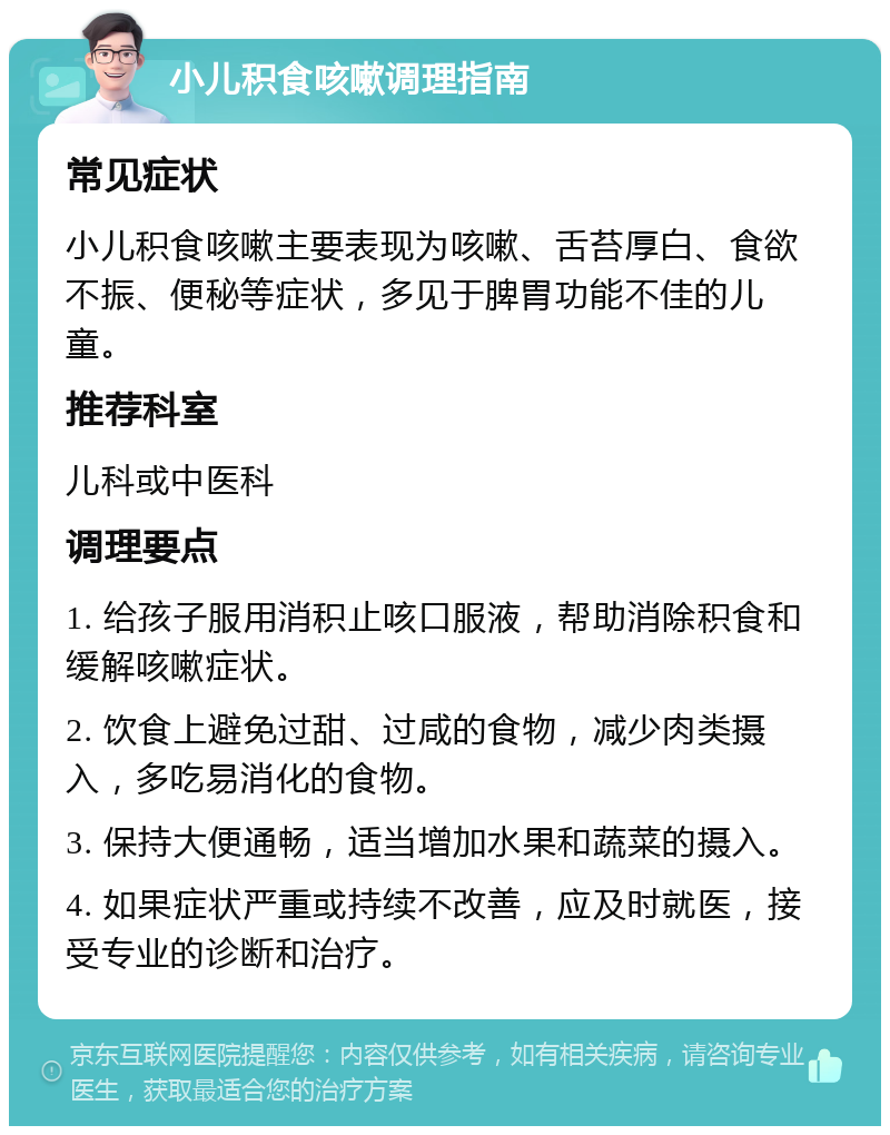 小儿积食咳嗽调理指南 常见症状 小儿积食咳嗽主要表现为咳嗽、舌苔厚白、食欲不振、便秘等症状，多见于脾胃功能不佳的儿童。 推荐科室 儿科或中医科 调理要点 1. 给孩子服用消积止咳口服液，帮助消除积食和缓解咳嗽症状。 2. 饮食上避免过甜、过咸的食物，减少肉类摄入，多吃易消化的食物。 3. 保持大便通畅，适当增加水果和蔬菜的摄入。 4. 如果症状严重或持续不改善，应及时就医，接受专业的诊断和治疗。