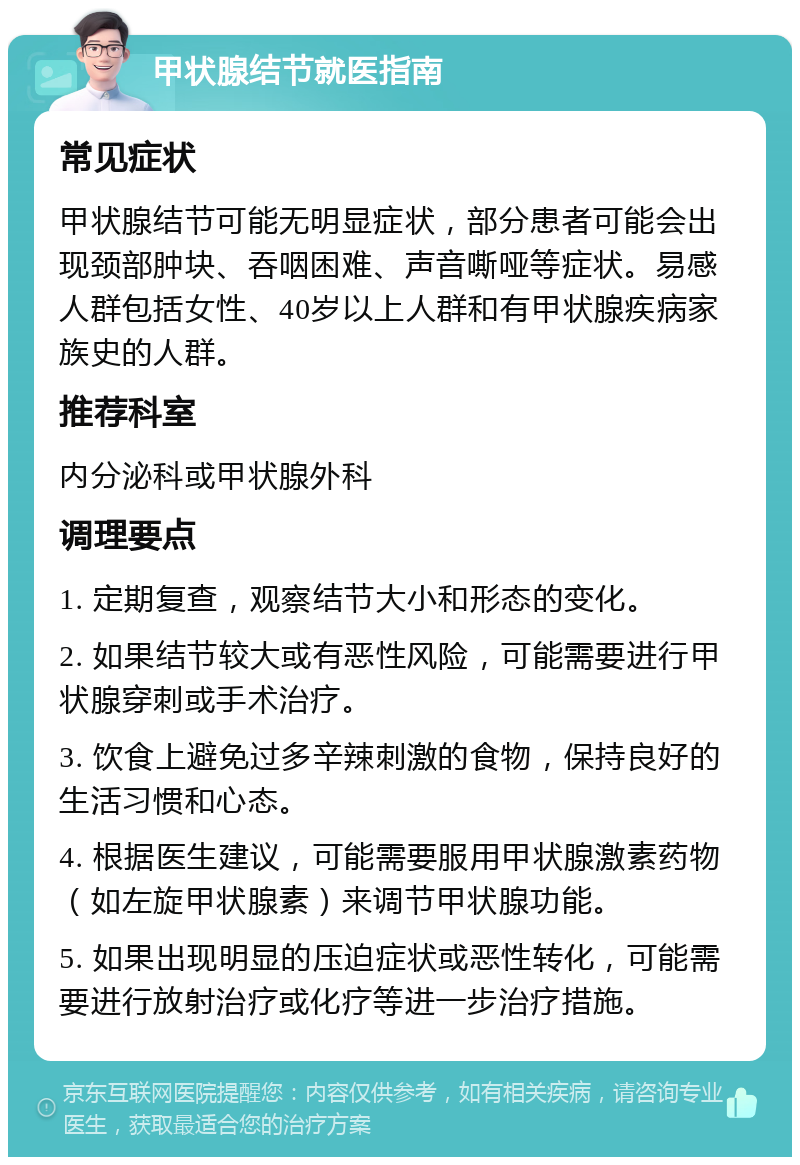 甲状腺结节就医指南 常见症状 甲状腺结节可能无明显症状，部分患者可能会出现颈部肿块、吞咽困难、声音嘶哑等症状。易感人群包括女性、40岁以上人群和有甲状腺疾病家族史的人群。 推荐科室 内分泌科或甲状腺外科 调理要点 1. 定期复查，观察结节大小和形态的变化。 2. 如果结节较大或有恶性风险，可能需要进行甲状腺穿刺或手术治疗。 3. 饮食上避免过多辛辣刺激的食物，保持良好的生活习惯和心态。 4. 根据医生建议，可能需要服用甲状腺激素药物（如左旋甲状腺素）来调节甲状腺功能。 5. 如果出现明显的压迫症状或恶性转化，可能需要进行放射治疗或化疗等进一步治疗措施。