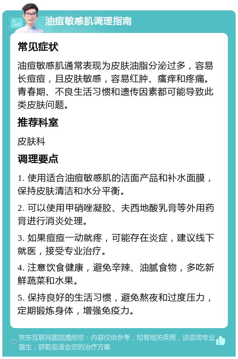 油痘敏感肌调理指南 常见症状 油痘敏感肌通常表现为皮肤油脂分泌过多，容易长痘痘，且皮肤敏感，容易红肿、瘙痒和疼痛。青春期、不良生活习惯和遗传因素都可能导致此类皮肤问题。 推荐科室 皮肤科 调理要点 1. 使用适合油痘敏感肌的洁面产品和补水面膜，保持皮肤清洁和水分平衡。 2. 可以使用甲硝唑凝胶、夫西地酸乳膏等外用药膏进行消炎处理。 3. 如果痘痘一动就疼，可能存在炎症，建议线下就医，接受专业治疗。 4. 注意饮食健康，避免辛辣、油腻食物，多吃新鲜蔬菜和水果。 5. 保持良好的生活习惯，避免熬夜和过度压力，定期锻炼身体，增强免疫力。