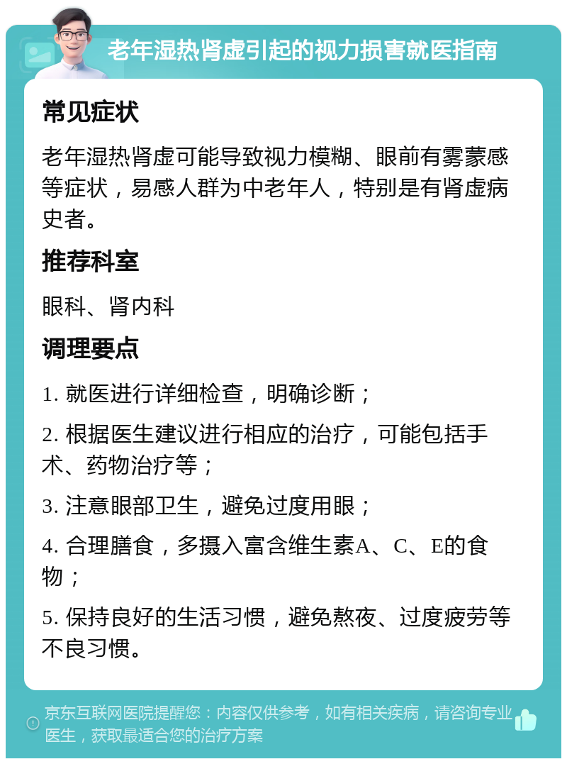 老年湿热肾虚引起的视力损害就医指南 常见症状 老年湿热肾虚可能导致视力模糊、眼前有雾蒙感等症状，易感人群为中老年人，特别是有肾虚病史者。 推荐科室 眼科、肾内科 调理要点 1. 就医进行详细检查，明确诊断； 2. 根据医生建议进行相应的治疗，可能包括手术、药物治疗等； 3. 注意眼部卫生，避免过度用眼； 4. 合理膳食，多摄入富含维生素A、C、E的食物； 5. 保持良好的生活习惯，避免熬夜、过度疲劳等不良习惯。