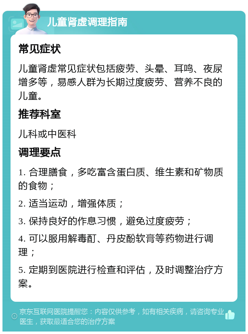 儿童肾虚调理指南 常见症状 儿童肾虚常见症状包括疲劳、头晕、耳鸣、夜尿增多等，易感人群为长期过度疲劳、营养不良的儿童。 推荐科室 儿科或中医科 调理要点 1. 合理膳食，多吃富含蛋白质、维生素和矿物质的食物； 2. 适当运动，增强体质； 3. 保持良好的作息习惯，避免过度疲劳； 4. 可以服用解毒酊、丹皮酚软膏等药物进行调理； 5. 定期到医院进行检查和评估，及时调整治疗方案。