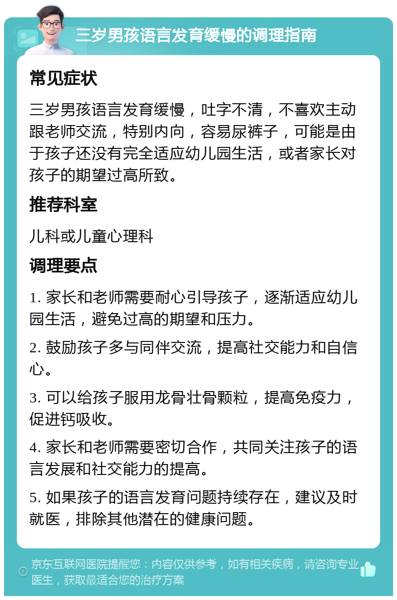 三岁男孩语言发育缓慢的调理指南 常见症状 三岁男孩语言发育缓慢，吐字不清，不喜欢主动跟老师交流，特别内向，容易尿裤子，可能是由于孩子还没有完全适应幼儿园生活，或者家长对孩子的期望过高所致。 推荐科室 儿科或儿童心理科 调理要点 1. 家长和老师需要耐心引导孩子，逐渐适应幼儿园生活，避免过高的期望和压力。 2. 鼓励孩子多与同伴交流，提高社交能力和自信心。 3. 可以给孩子服用龙骨壮骨颗粒，提高免疫力，促进钙吸收。 4. 家长和老师需要密切合作，共同关注孩子的语言发展和社交能力的提高。 5. 如果孩子的语言发育问题持续存在，建议及时就医，排除其他潜在的健康问题。