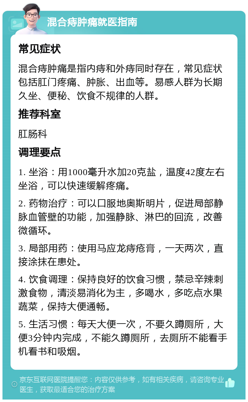 混合痔肿痛就医指南 常见症状 混合痔肿痛是指内痔和外痔同时存在，常见症状包括肛门疼痛、肿胀、出血等。易感人群为长期久坐、便秘、饮食不规律的人群。 推荐科室 肛肠科 调理要点 1. 坐浴：用1000毫升水加20克盐，温度42度左右坐浴，可以快速缓解疼痛。 2. 药物治疗：可以口服地奥斯明片，促进局部静脉血管壁的功能，加强静脉、淋巴的回流，改善微循环。 3. 局部用药：使用马应龙痔疮膏，一天两次，直接涂抹在患处。 4. 饮食调理：保持良好的饮食习惯，禁忌辛辣刺激食物，清淡易消化为主，多喝水，多吃点水果蔬菜，保持大便通畅。 5. 生活习惯：每天大便一次，不要久蹲厕所，大便3分钟内完成，不能久蹲厕所，去厕所不能看手机看书和吸烟。