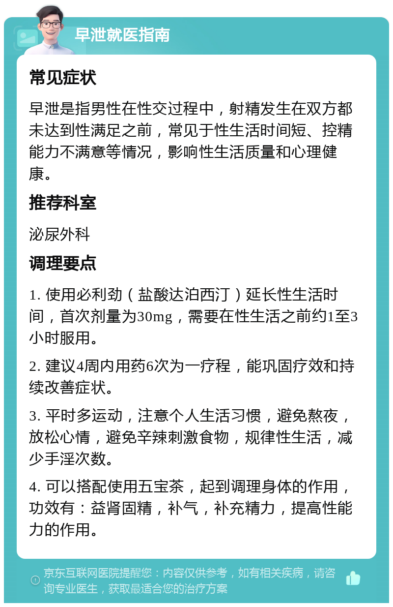 早泄就医指南 常见症状 早泄是指男性在性交过程中，射精发生在双方都未达到性满足之前，常见于性生活时间短、控精能力不满意等情况，影响性生活质量和心理健康。 推荐科室 泌尿外科 调理要点 1. 使用必利劲（盐酸达泊西汀）延长性生活时间，首次剂量为30mg，需要在性生活之前约1至3小时服用。 2. 建议4周内用药6次为一疗程，能巩固疗效和持续改善症状。 3. 平时多运动，注意个人生活习惯，避免熬夜，放松心情，避免辛辣刺激食物，规律性生活，减少手淫次数。 4. 可以搭配使用五宝茶，起到调理身体的作用，功效有：益肾固精，补气，补充精力，提高性能力的作用。