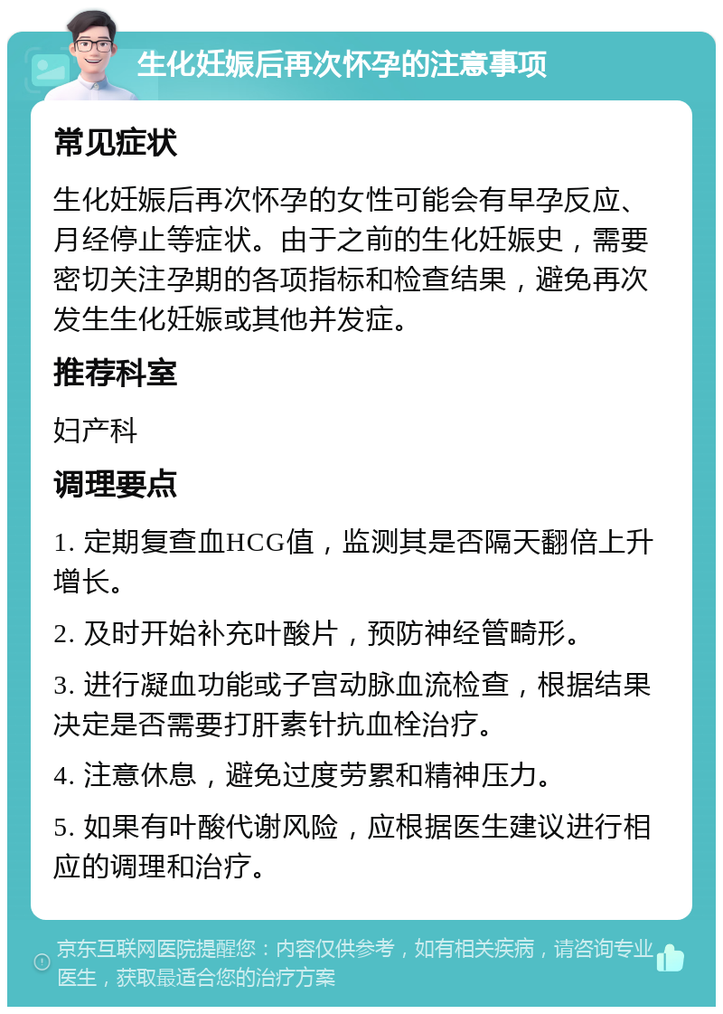 生化妊娠后再次怀孕的注意事项 常见症状 生化妊娠后再次怀孕的女性可能会有早孕反应、月经停止等症状。由于之前的生化妊娠史，需要密切关注孕期的各项指标和检查结果，避免再次发生生化妊娠或其他并发症。 推荐科室 妇产科 调理要点 1. 定期复查血HCG值，监测其是否隔天翻倍上升增长。 2. 及时开始补充叶酸片，预防神经管畸形。 3. 进行凝血功能或子宫动脉血流检查，根据结果决定是否需要打肝素针抗血栓治疗。 4. 注意休息，避免过度劳累和精神压力。 5. 如果有叶酸代谢风险，应根据医生建议进行相应的调理和治疗。