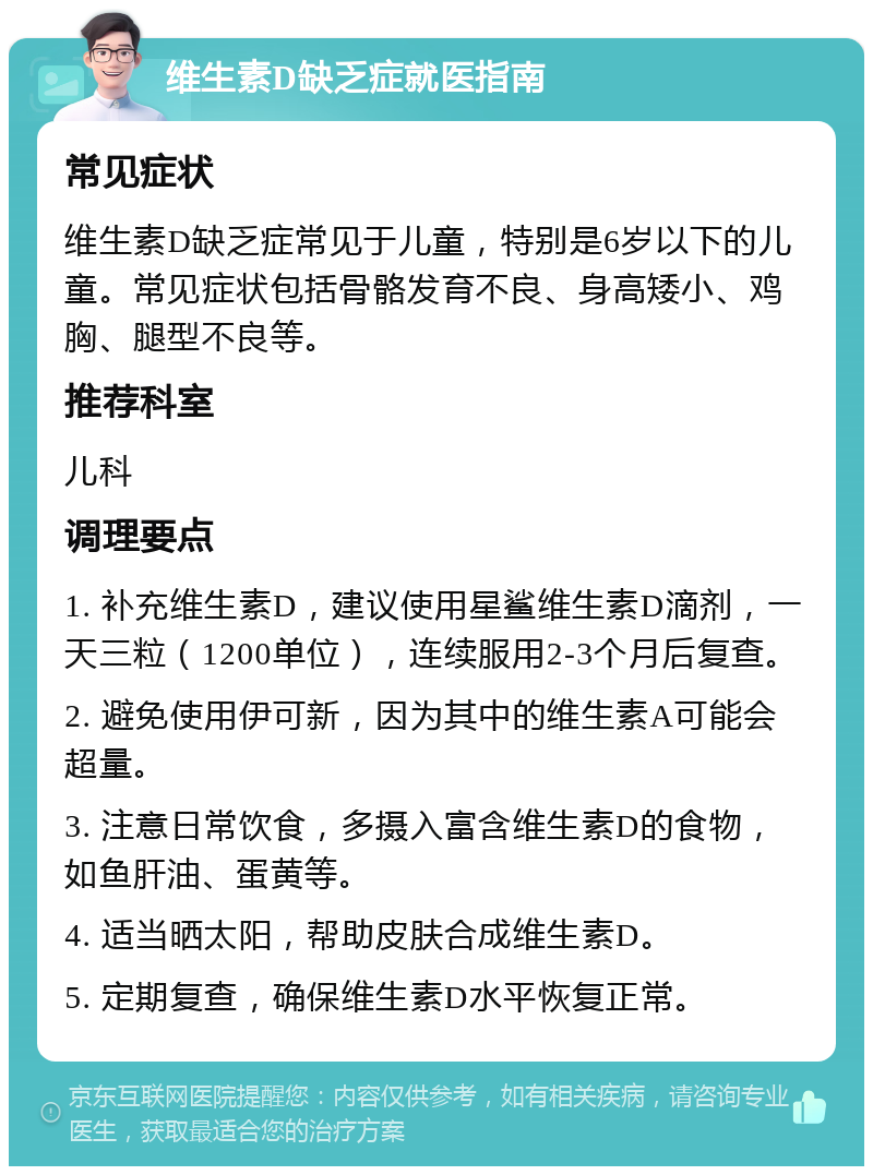 维生素D缺乏症就医指南 常见症状 维生素D缺乏症常见于儿童，特别是6岁以下的儿童。常见症状包括骨骼发育不良、身高矮小、鸡胸、腿型不良等。 推荐科室 儿科 调理要点 1. 补充维生素D，建议使用星鲨维生素D滴剂，一天三粒（1200单位），连续服用2-3个月后复查。 2. 避免使用伊可新，因为其中的维生素A可能会超量。 3. 注意日常饮食，多摄入富含维生素D的食物，如鱼肝油、蛋黄等。 4. 适当晒太阳，帮助皮肤合成维生素D。 5. 定期复查，确保维生素D水平恢复正常。