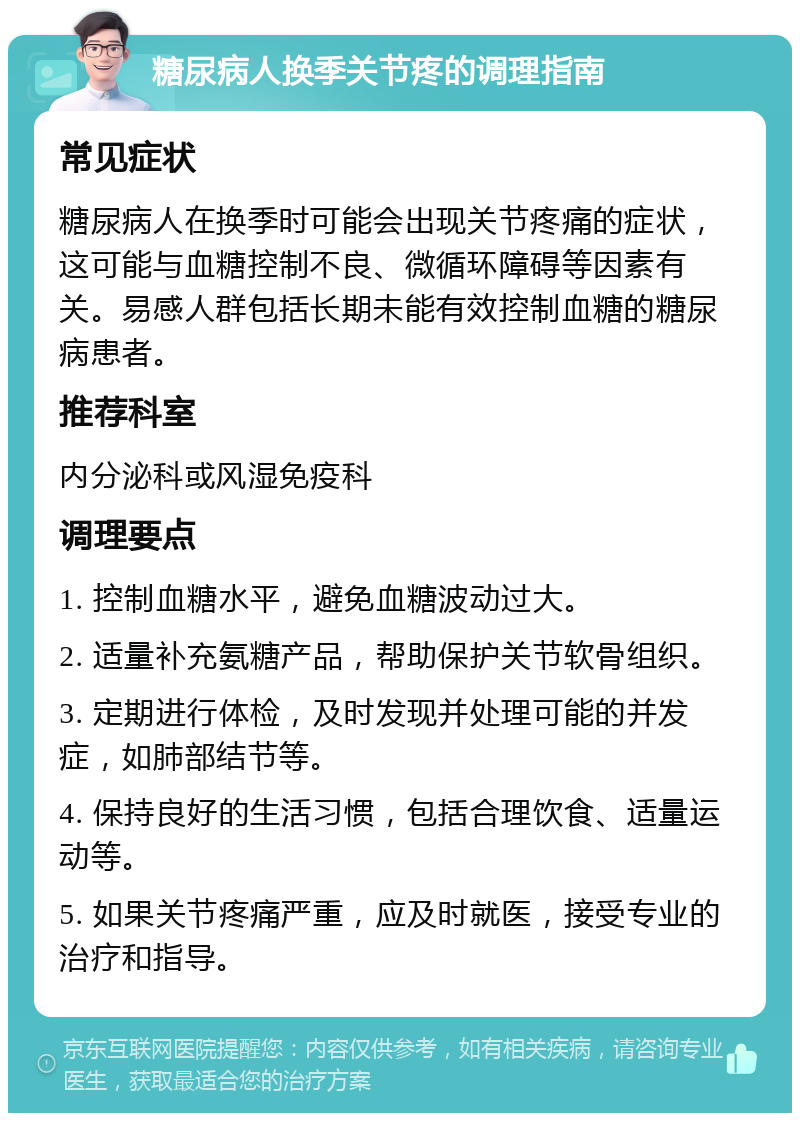 糖尿病人换季关节疼的调理指南 常见症状 糖尿病人在换季时可能会出现关节疼痛的症状，这可能与血糖控制不良、微循环障碍等因素有关。易感人群包括长期未能有效控制血糖的糖尿病患者。 推荐科室 内分泌科或风湿免疫科 调理要点 1. 控制血糖水平，避免血糖波动过大。 2. 适量补充氨糖产品，帮助保护关节软骨组织。 3. 定期进行体检，及时发现并处理可能的并发症，如肺部结节等。 4. 保持良好的生活习惯，包括合理饮食、适量运动等。 5. 如果关节疼痛严重，应及时就医，接受专业的治疗和指导。