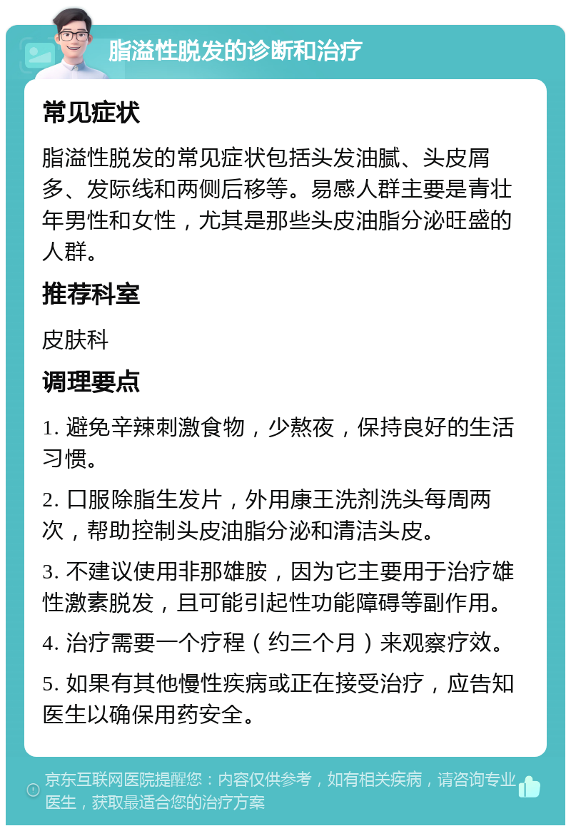 脂溢性脱发的诊断和治疗 常见症状 脂溢性脱发的常见症状包括头发油腻、头皮屑多、发际线和两侧后移等。易感人群主要是青壮年男性和女性，尤其是那些头皮油脂分泌旺盛的人群。 推荐科室 皮肤科 调理要点 1. 避免辛辣刺激食物，少熬夜，保持良好的生活习惯。 2. 口服除脂生发片，外用康王洗剂洗头每周两次，帮助控制头皮油脂分泌和清洁头皮。 3. 不建议使用非那雄胺，因为它主要用于治疗雄性激素脱发，且可能引起性功能障碍等副作用。 4. 治疗需要一个疗程（约三个月）来观察疗效。 5. 如果有其他慢性疾病或正在接受治疗，应告知医生以确保用药安全。