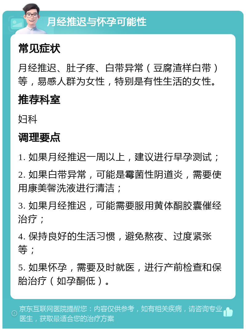 月经推迟与怀孕可能性 常见症状 月经推迟、肚子疼、白带异常（豆腐渣样白带）等，易感人群为女性，特别是有性生活的女性。 推荐科室 妇科 调理要点 1. 如果月经推迟一周以上，建议进行早孕测试； 2. 如果白带异常，可能是霉菌性阴道炎，需要使用康美馨洗液进行清洁； 3. 如果月经推迟，可能需要服用黄体酮胶囊催经治疗； 4. 保持良好的生活习惯，避免熬夜、过度紧张等； 5. 如果怀孕，需要及时就医，进行产前检查和保胎治疗（如孕酮低）。