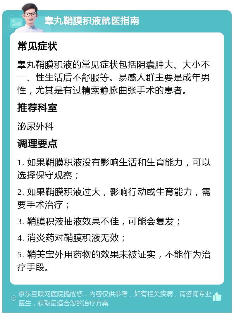 睾丸鞘膜积液就医指南 常见症状 睾丸鞘膜积液的常见症状包括阴囊肿大、大小不一、性生活后不舒服等。易感人群主要是成年男性，尤其是有过精索静脉曲张手术的患者。 推荐科室 泌尿外科 调理要点 1. 如果鞘膜积液没有影响生活和生育能力，可以选择保守观察； 2. 如果鞘膜积液过大，影响行动或生育能力，需要手术治疗； 3. 鞘膜积液抽液效果不佳，可能会复发； 4. 消炎药对鞘膜积液无效； 5. 鞘美宝外用药物的效果未被证实，不能作为治疗手段。