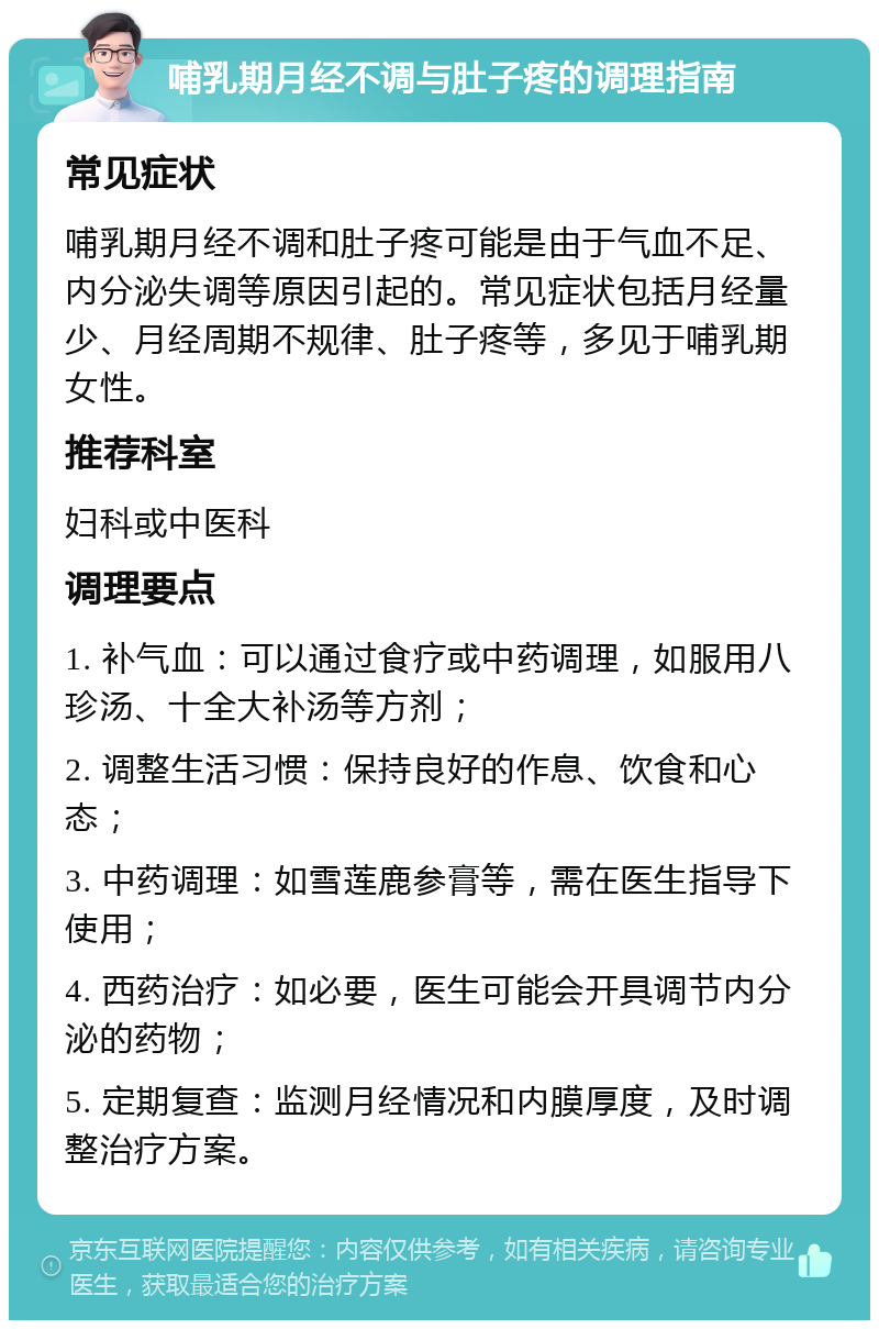 哺乳期月经不调与肚子疼的调理指南 常见症状 哺乳期月经不调和肚子疼可能是由于气血不足、内分泌失调等原因引起的。常见症状包括月经量少、月经周期不规律、肚子疼等，多见于哺乳期女性。 推荐科室 妇科或中医科 调理要点 1. 补气血：可以通过食疗或中药调理，如服用八珍汤、十全大补汤等方剂； 2. 调整生活习惯：保持良好的作息、饮食和心态； 3. 中药调理：如雪莲鹿参膏等，需在医生指导下使用； 4. 西药治疗：如必要，医生可能会开具调节内分泌的药物； 5. 定期复查：监测月经情况和内膜厚度，及时调整治疗方案。