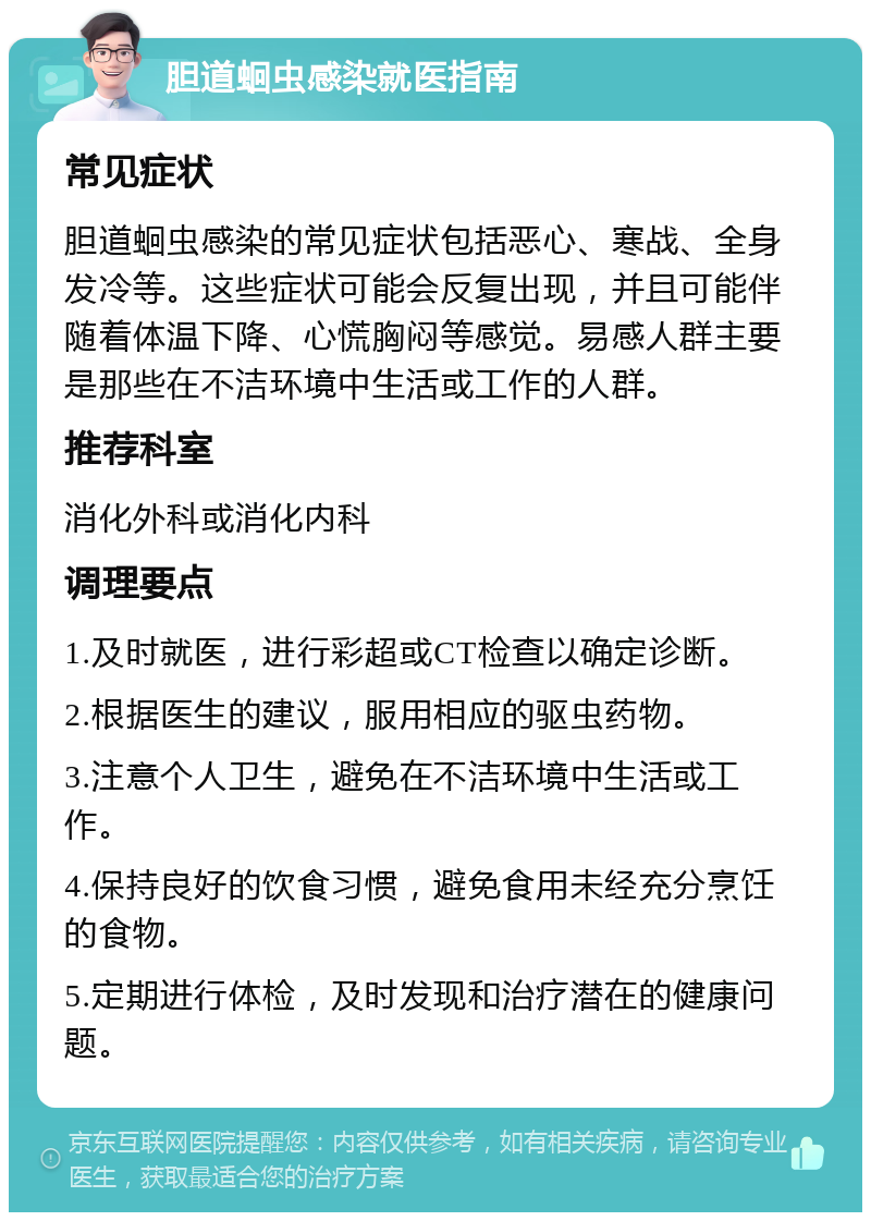 胆道蛔虫感染就医指南 常见症状 胆道蛔虫感染的常见症状包括恶心、寒战、全身发冷等。这些症状可能会反复出现，并且可能伴随着体温下降、心慌胸闷等感觉。易感人群主要是那些在不洁环境中生活或工作的人群。 推荐科室 消化外科或消化内科 调理要点 1.及时就医，进行彩超或CT检查以确定诊断。 2.根据医生的建议，服用相应的驱虫药物。 3.注意个人卫生，避免在不洁环境中生活或工作。 4.保持良好的饮食习惯，避免食用未经充分烹饪的食物。 5.定期进行体检，及时发现和治疗潜在的健康问题。