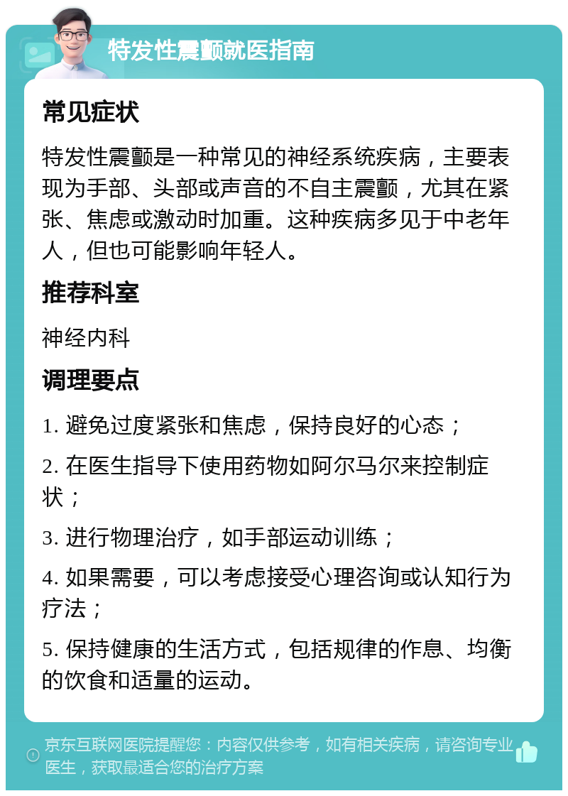 特发性震颤就医指南 常见症状 特发性震颤是一种常见的神经系统疾病，主要表现为手部、头部或声音的不自主震颤，尤其在紧张、焦虑或激动时加重。这种疾病多见于中老年人，但也可能影响年轻人。 推荐科室 神经内科 调理要点 1. 避免过度紧张和焦虑，保持良好的心态； 2. 在医生指导下使用药物如阿尔马尔来控制症状； 3. 进行物理治疗，如手部运动训练； 4. 如果需要，可以考虑接受心理咨询或认知行为疗法； 5. 保持健康的生活方式，包括规律的作息、均衡的饮食和适量的运动。