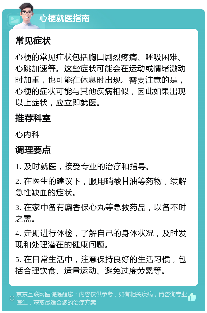 心梗就医指南 常见症状 心梗的常见症状包括胸口剧烈疼痛、呼吸困难、心跳加速等。这些症状可能会在运动或情绪激动时加重，也可能在休息时出现。需要注意的是，心梗的症状可能与其他疾病相似，因此如果出现以上症状，应立即就医。 推荐科室 心内科 调理要点 1. 及时就医，接受专业的治疗和指导。 2. 在医生的建议下，服用硝酸甘油等药物，缓解急性缺血的症状。 3. 在家中备有麝香保心丸等急救药品，以备不时之需。 4. 定期进行体检，了解自己的身体状况，及时发现和处理潜在的健康问题。 5. 在日常生活中，注意保持良好的生活习惯，包括合理饮食、适量运动、避免过度劳累等。