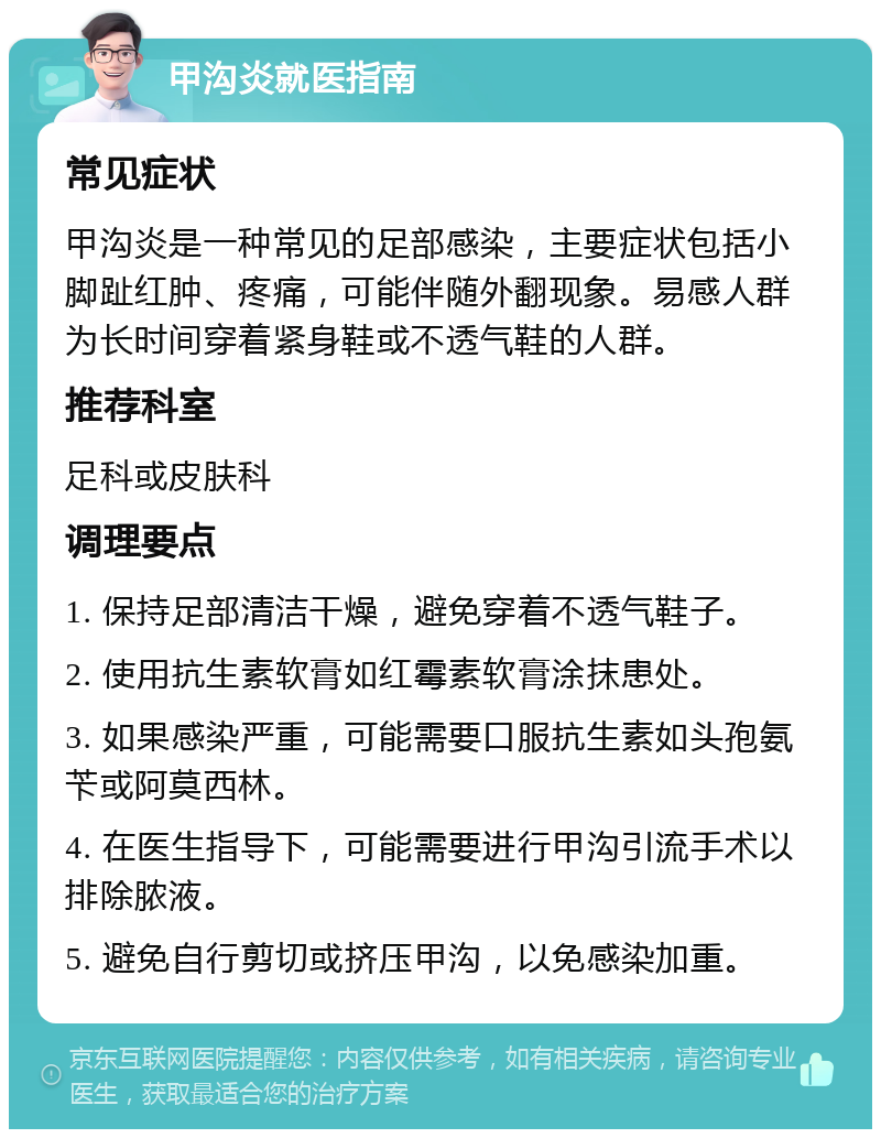 甲沟炎就医指南 常见症状 甲沟炎是一种常见的足部感染，主要症状包括小脚趾红肿、疼痛，可能伴随外翻现象。易感人群为长时间穿着紧身鞋或不透气鞋的人群。 推荐科室 足科或皮肤科 调理要点 1. 保持足部清洁干燥，避免穿着不透气鞋子。 2. 使用抗生素软膏如红霉素软膏涂抹患处。 3. 如果感染严重，可能需要口服抗生素如头孢氨苄或阿莫西林。 4. 在医生指导下，可能需要进行甲沟引流手术以排除脓液。 5. 避免自行剪切或挤压甲沟，以免感染加重。