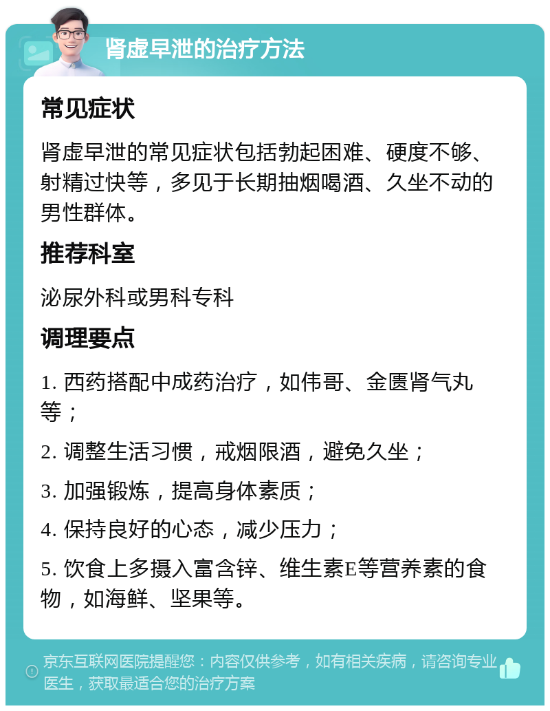 肾虚早泄的治疗方法 常见症状 肾虚早泄的常见症状包括勃起困难、硬度不够、射精过快等，多见于长期抽烟喝酒、久坐不动的男性群体。 推荐科室 泌尿外科或男科专科 调理要点 1. 西药搭配中成药治疗，如伟哥、金匮肾气丸等； 2. 调整生活习惯，戒烟限酒，避免久坐； 3. 加强锻炼，提高身体素质； 4. 保持良好的心态，减少压力； 5. 饮食上多摄入富含锌、维生素E等营养素的食物，如海鲜、坚果等。