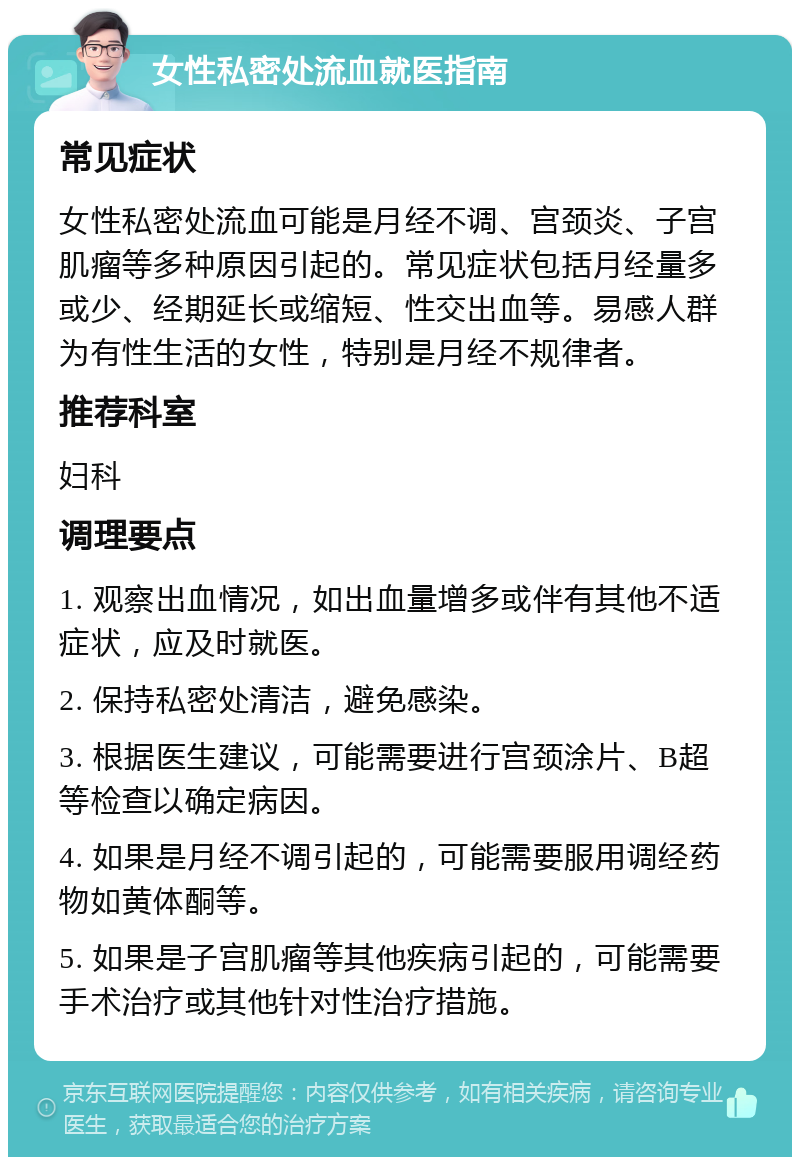 女性私密处流血就医指南 常见症状 女性私密处流血可能是月经不调、宫颈炎、子宫肌瘤等多种原因引起的。常见症状包括月经量多或少、经期延长或缩短、性交出血等。易感人群为有性生活的女性，特别是月经不规律者。 推荐科室 妇科 调理要点 1. 观察出血情况，如出血量增多或伴有其他不适症状，应及时就医。 2. 保持私密处清洁，避免感染。 3. 根据医生建议，可能需要进行宫颈涂片、B超等检查以确定病因。 4. 如果是月经不调引起的，可能需要服用调经药物如黄体酮等。 5. 如果是子宫肌瘤等其他疾病引起的，可能需要手术治疗或其他针对性治疗措施。