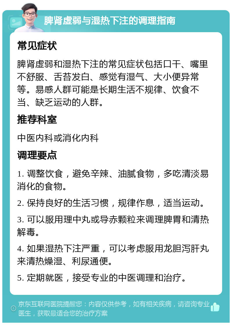 脾肾虚弱与湿热下注的调理指南 常见症状 脾肾虚弱和湿热下注的常见症状包括口干、嘴里不舒服、舌苔发白、感觉有湿气、大小便异常等。易感人群可能是长期生活不规律、饮食不当、缺乏运动的人群。 推荐科室 中医内科或消化内科 调理要点 1. 调整饮食，避免辛辣、油腻食物，多吃清淡易消化的食物。 2. 保持良好的生活习惯，规律作息，适当运动。 3. 可以服用理中丸或导赤颗粒来调理脾胃和清热解毒。 4. 如果湿热下注严重，可以考虑服用龙胆泻肝丸来清热燥湿、利尿通便。 5. 定期就医，接受专业的中医调理和治疗。