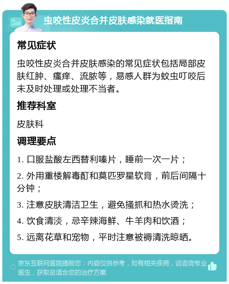 虫咬性皮炎合并皮肤感染就医指南 常见症状 虫咬性皮炎合并皮肤感染的常见症状包括局部皮肤红肿、瘙痒、流脓等，易感人群为蚊虫叮咬后未及时处理或处理不当者。 推荐科室 皮肤科 调理要点 1. 口服盐酸左西替利嗪片，睡前一次一片； 2. 外用重楼解毒酊和莫匹罗星软膏，前后间隔十分钟； 3. 注意皮肤清洁卫生，避免搔抓和热水烫洗； 4. 饮食清淡，忌辛辣海鲜、牛羊肉和饮酒； 5. 远离花草和宠物，平时注意被褥清洗晾晒。