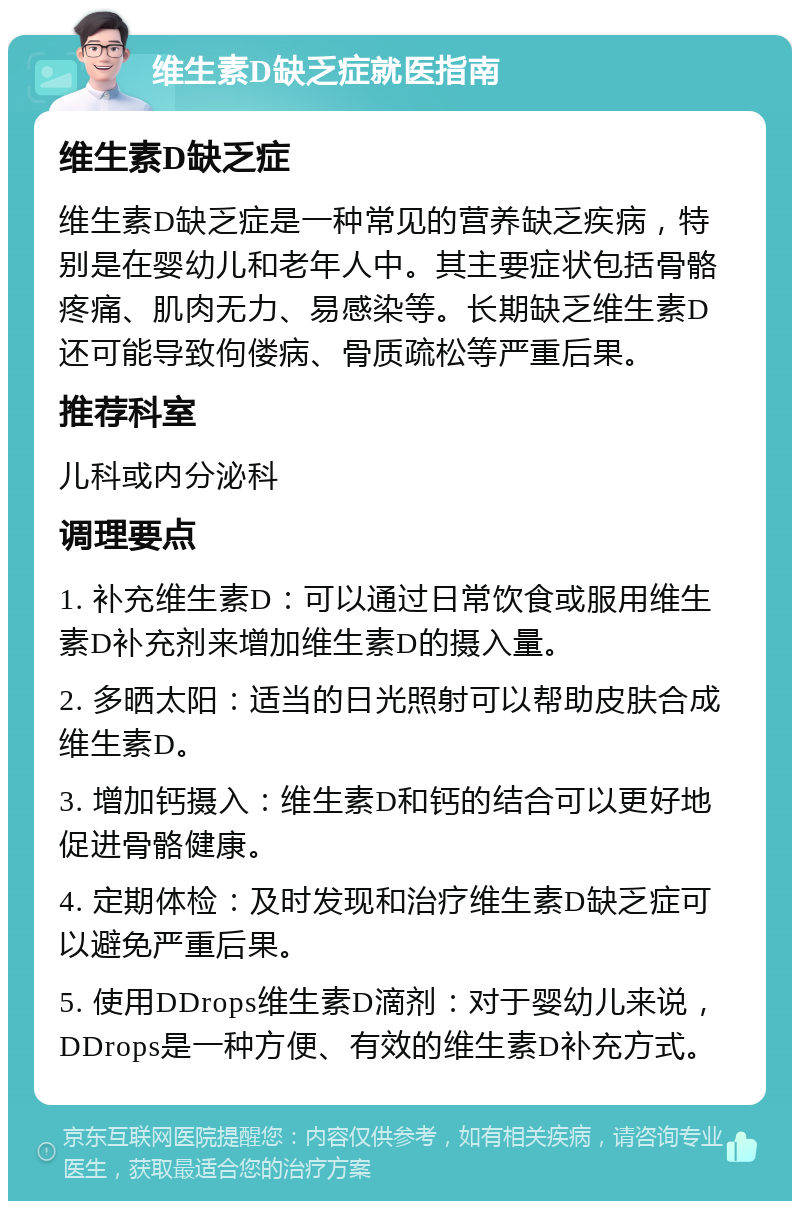 维生素D缺乏症就医指南 维生素D缺乏症 维生素D缺乏症是一种常见的营养缺乏疾病，特别是在婴幼儿和老年人中。其主要症状包括骨骼疼痛、肌肉无力、易感染等。长期缺乏维生素D还可能导致佝偻病、骨质疏松等严重后果。 推荐科室 儿科或内分泌科 调理要点 1. 补充维生素D：可以通过日常饮食或服用维生素D补充剂来增加维生素D的摄入量。 2. 多晒太阳：适当的日光照射可以帮助皮肤合成维生素D。 3. 增加钙摄入：维生素D和钙的结合可以更好地促进骨骼健康。 4. 定期体检：及时发现和治疗维生素D缺乏症可以避免严重后果。 5. 使用DDrops维生素D滴剂：对于婴幼儿来说，DDrops是一种方便、有效的维生素D补充方式。