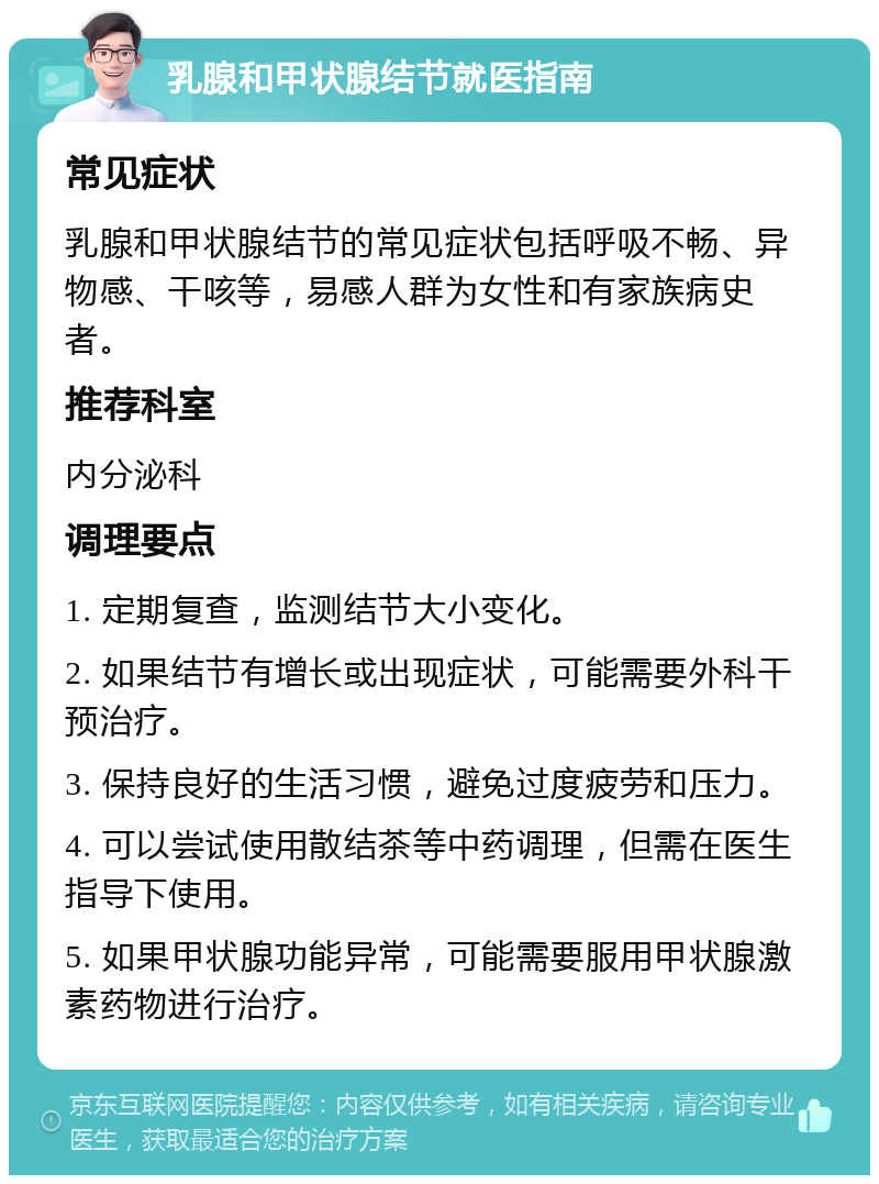 乳腺和甲状腺结节就医指南 常见症状 乳腺和甲状腺结节的常见症状包括呼吸不畅、异物感、干咳等，易感人群为女性和有家族病史者。 推荐科室 内分泌科 调理要点 1. 定期复查，监测结节大小变化。 2. 如果结节有增长或出现症状，可能需要外科干预治疗。 3. 保持良好的生活习惯，避免过度疲劳和压力。 4. 可以尝试使用散结茶等中药调理，但需在医生指导下使用。 5. 如果甲状腺功能异常，可能需要服用甲状腺激素药物进行治疗。