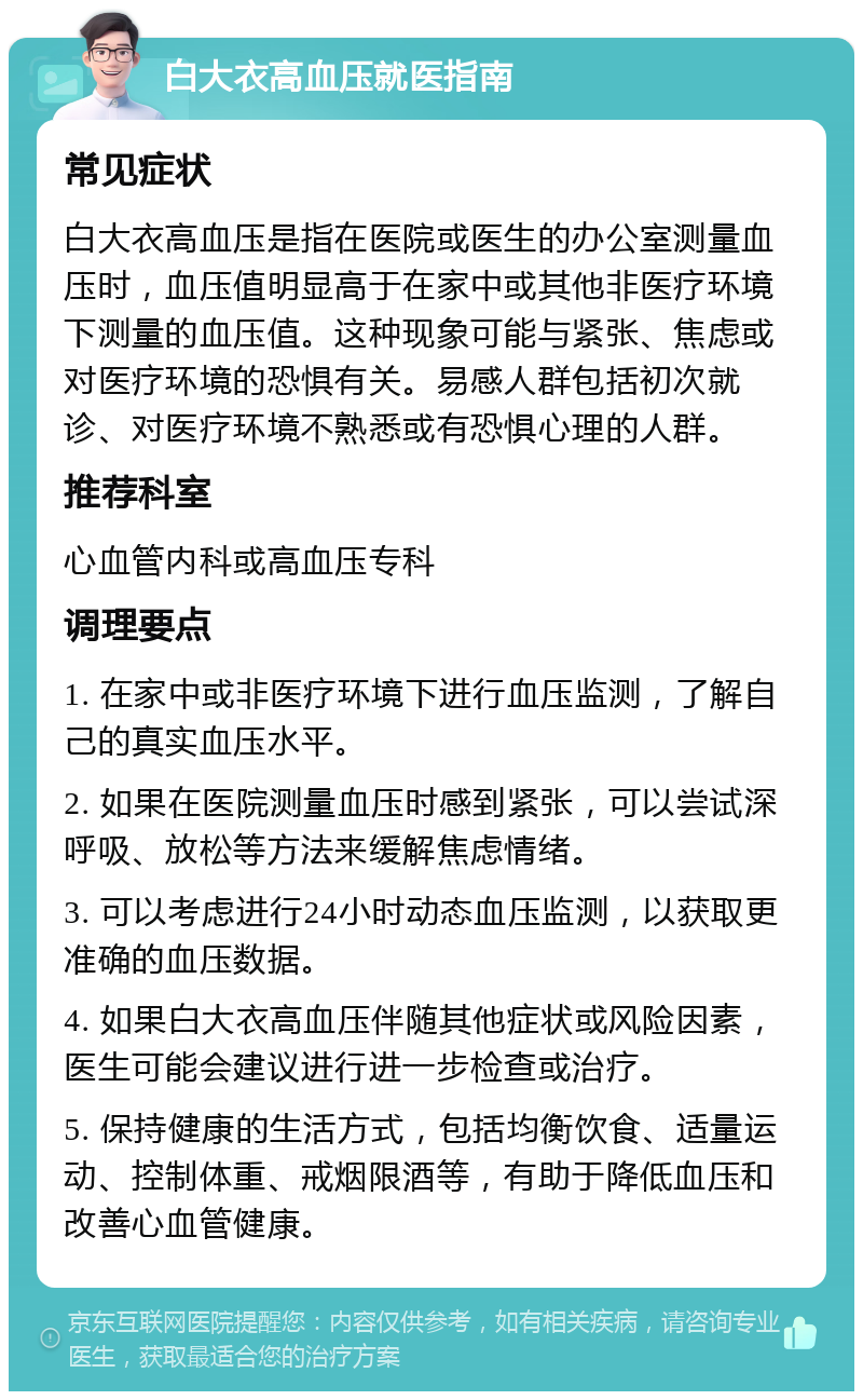 白大衣高血压就医指南 常见症状 白大衣高血压是指在医院或医生的办公室测量血压时，血压值明显高于在家中或其他非医疗环境下测量的血压值。这种现象可能与紧张、焦虑或对医疗环境的恐惧有关。易感人群包括初次就诊、对医疗环境不熟悉或有恐惧心理的人群。 推荐科室 心血管内科或高血压专科 调理要点 1. 在家中或非医疗环境下进行血压监测，了解自己的真实血压水平。 2. 如果在医院测量血压时感到紧张，可以尝试深呼吸、放松等方法来缓解焦虑情绪。 3. 可以考虑进行24小时动态血压监测，以获取更准确的血压数据。 4. 如果白大衣高血压伴随其他症状或风险因素，医生可能会建议进行进一步检查或治疗。 5. 保持健康的生活方式，包括均衡饮食、适量运动、控制体重、戒烟限酒等，有助于降低血压和改善心血管健康。