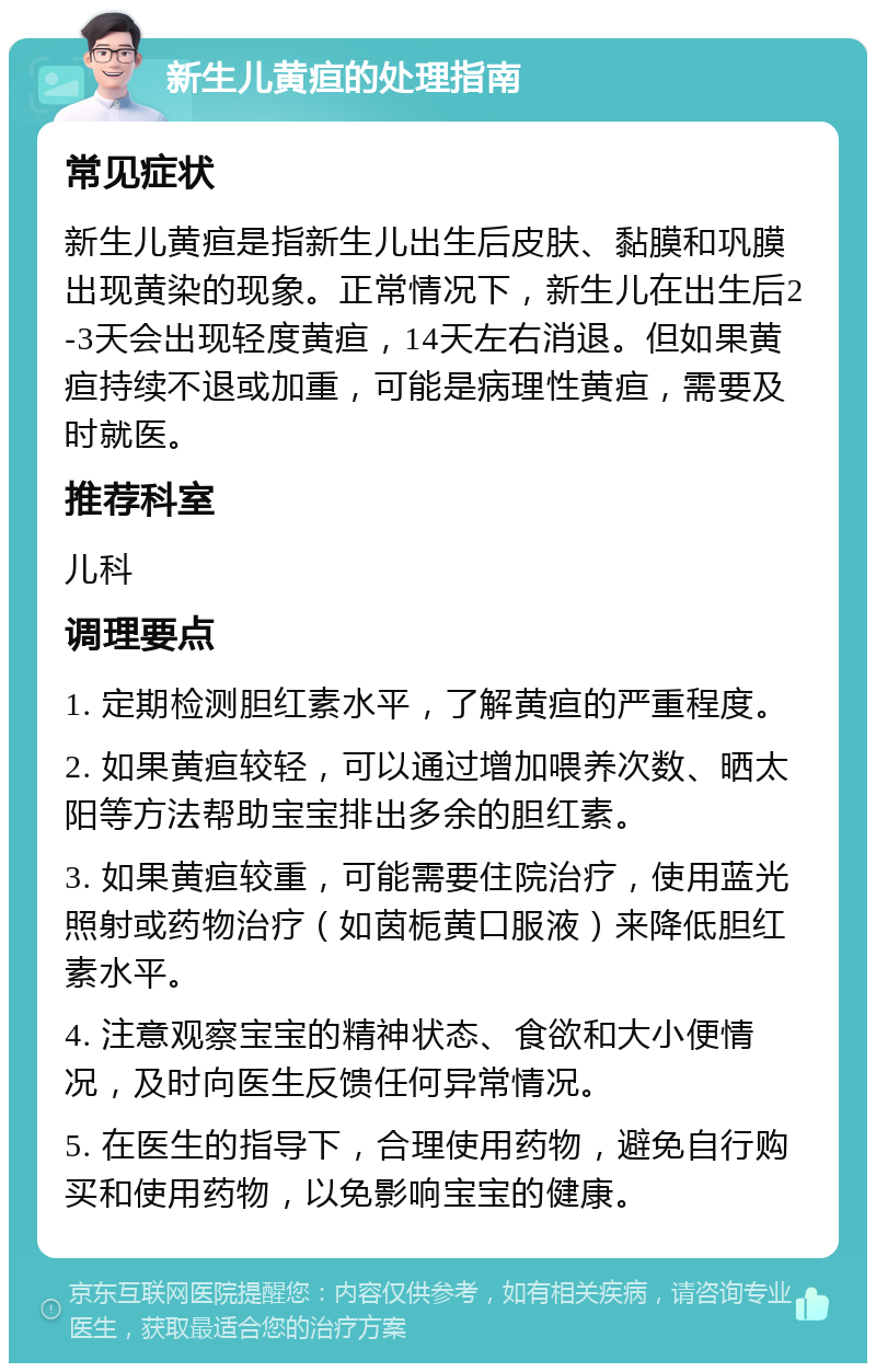 新生儿黄疸的处理指南 常见症状 新生儿黄疸是指新生儿出生后皮肤、黏膜和巩膜出现黄染的现象。正常情况下，新生儿在出生后2-3天会出现轻度黄疸，14天左右消退。但如果黄疸持续不退或加重，可能是病理性黄疸，需要及时就医。 推荐科室 儿科 调理要点 1. 定期检测胆红素水平，了解黄疸的严重程度。 2. 如果黄疸较轻，可以通过增加喂养次数、晒太阳等方法帮助宝宝排出多余的胆红素。 3. 如果黄疸较重，可能需要住院治疗，使用蓝光照射或药物治疗（如茵栀黄口服液）来降低胆红素水平。 4. 注意观察宝宝的精神状态、食欲和大小便情况，及时向医生反馈任何异常情况。 5. 在医生的指导下，合理使用药物，避免自行购买和使用药物，以免影响宝宝的健康。