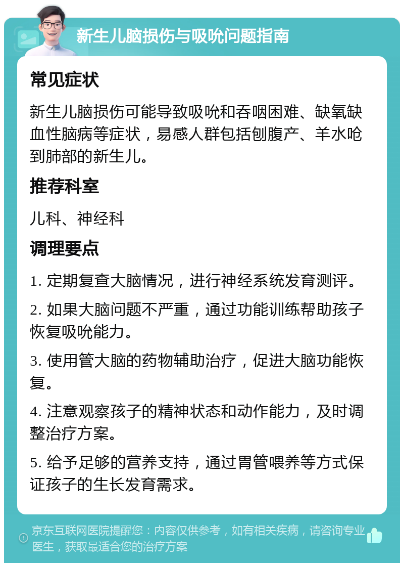 新生儿脑损伤与吸吮问题指南 常见症状 新生儿脑损伤可能导致吸吮和吞咽困难、缺氧缺血性脑病等症状，易感人群包括刨腹产、羊水呛到肺部的新生儿。 推荐科室 儿科、神经科 调理要点 1. 定期复查大脑情况，进行神经系统发育测评。 2. 如果大脑问题不严重，通过功能训练帮助孩子恢复吸吮能力。 3. 使用管大脑的药物辅助治疗，促进大脑功能恢复。 4. 注意观察孩子的精神状态和动作能力，及时调整治疗方案。 5. 给予足够的营养支持，通过胃管喂养等方式保证孩子的生长发育需求。