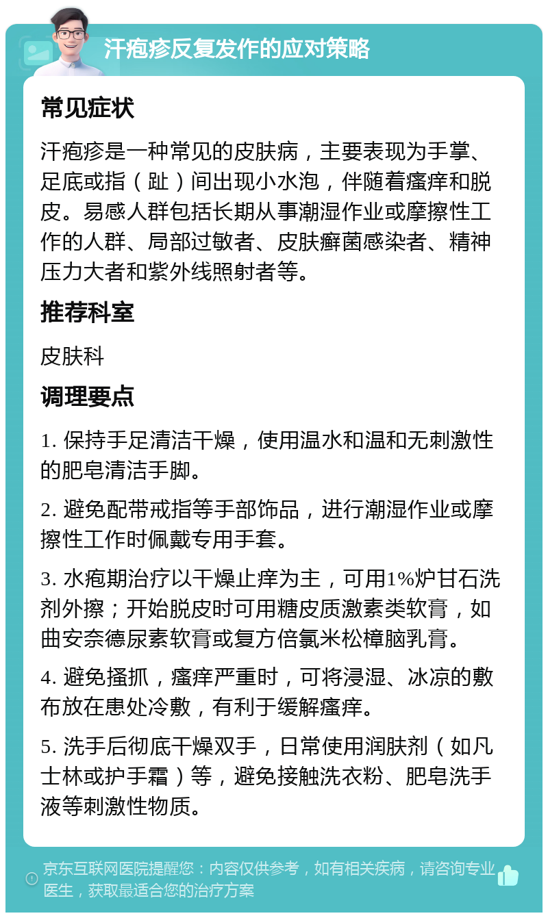 汗疱疹反复发作的应对策略 常见症状 汗疱疹是一种常见的皮肤病，主要表现为手掌、足底或指（趾）间出现小水泡，伴随着瘙痒和脱皮。易感人群包括长期从事潮湿作业或摩擦性工作的人群、局部过敏者、皮肤癣菌感染者、精神压力大者和紫外线照射者等。 推荐科室 皮肤科 调理要点 1. 保持手足清洁干燥，使用温水和温和无刺激性的肥皂清洁手脚。 2. 避免配带戒指等手部饰品，进行潮湿作业或摩擦性工作时佩戴专用手套。 3. 水疱期治疗以干燥止痒为主，可用1%炉甘石洗剂外擦；开始脱皮时可用糖皮质激素类软膏，如曲安奈德尿素软膏或复方倍氯米松樟脑乳膏。 4. 避免搔抓，瘙痒严重时，可将浸湿、冰凉的敷布放在患处冷敷，有利于缓解瘙痒。 5. 洗手后彻底干燥双手，日常使用润肤剂（如凡士林或护手霜）等，避免接触洗衣粉、肥皂洗手液等刺激性物质。