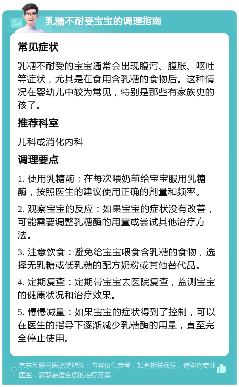 乳糖不耐受宝宝的调理指南 常见症状 乳糖不耐受的宝宝通常会出现腹泻、腹胀、呕吐等症状，尤其是在食用含乳糖的食物后。这种情况在婴幼儿中较为常见，特别是那些有家族史的孩子。 推荐科室 儿科或消化内科 调理要点 1. 使用乳糖酶：在每次喂奶前给宝宝服用乳糖酶，按照医生的建议使用正确的剂量和频率。 2. 观察宝宝的反应：如果宝宝的症状没有改善，可能需要调整乳糖酶的用量或尝试其他治疗方法。 3. 注意饮食：避免给宝宝喂食含乳糖的食物，选择无乳糖或低乳糖的配方奶粉或其他替代品。 4. 定期复查：定期带宝宝去医院复查，监测宝宝的健康状况和治疗效果。 5. 慢慢减量：如果宝宝的症状得到了控制，可以在医生的指导下逐渐减少乳糖酶的用量，直至完全停止使用。