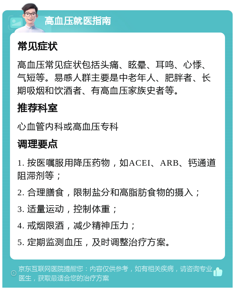 高血压就医指南 常见症状 高血压常见症状包括头痛、眩晕、耳鸣、心悸、气短等。易感人群主要是中老年人、肥胖者、长期吸烟和饮酒者、有高血压家族史者等。 推荐科室 心血管内科或高血压专科 调理要点 1. 按医嘱服用降压药物，如ACEI、ARB、钙通道阻滞剂等； 2. 合理膳食，限制盐分和高脂肪食物的摄入； 3. 适量运动，控制体重； 4. 戒烟限酒，减少精神压力； 5. 定期监测血压，及时调整治疗方案。