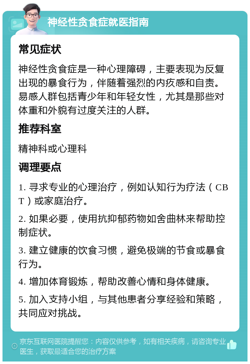 神经性贪食症就医指南 常见症状 神经性贪食症是一种心理障碍，主要表现为反复出现的暴食行为，伴随着强烈的内疚感和自责。易感人群包括青少年和年轻女性，尤其是那些对体重和外貌有过度关注的人群。 推荐科室 精神科或心理科 调理要点 1. 寻求专业的心理治疗，例如认知行为疗法（CBT）或家庭治疗。 2. 如果必要，使用抗抑郁药物如舍曲林来帮助控制症状。 3. 建立健康的饮食习惯，避免极端的节食或暴食行为。 4. 增加体育锻炼，帮助改善心情和身体健康。 5. 加入支持小组，与其他患者分享经验和策略，共同应对挑战。