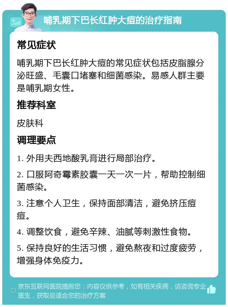 哺乳期下巴长红肿大痘的治疗指南 常见症状 哺乳期下巴长红肿大痘的常见症状包括皮脂腺分泌旺盛、毛囊口堵塞和细菌感染。易感人群主要是哺乳期女性。 推荐科室 皮肤科 调理要点 1. 外用夫西地酸乳膏进行局部治疗。 2. 口服阿奇霉素胶囊一天一次一片，帮助控制细菌感染。 3. 注意个人卫生，保持面部清洁，避免挤压痘痘。 4. 调整饮食，避免辛辣、油腻等刺激性食物。 5. 保持良好的生活习惯，避免熬夜和过度疲劳，增强身体免疫力。