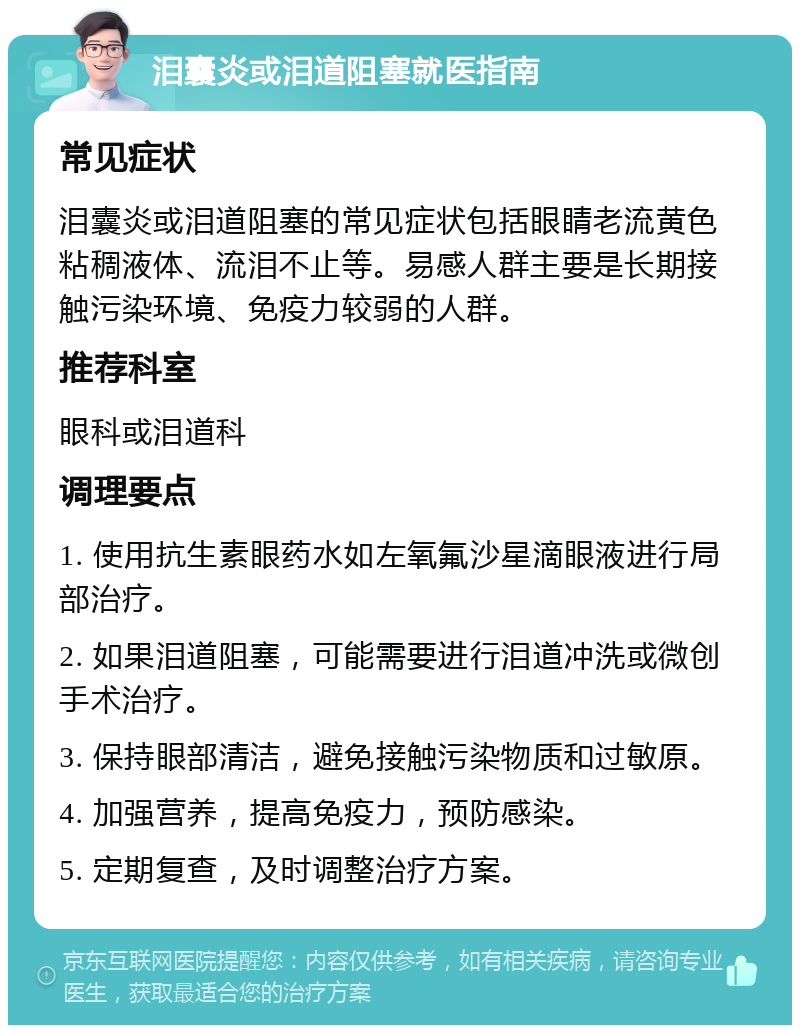 泪囊炎或泪道阻塞就医指南 常见症状 泪囊炎或泪道阻塞的常见症状包括眼睛老流黄色粘稠液体、流泪不止等。易感人群主要是长期接触污染环境、免疫力较弱的人群。 推荐科室 眼科或泪道科 调理要点 1. 使用抗生素眼药水如左氧氟沙星滴眼液进行局部治疗。 2. 如果泪道阻塞，可能需要进行泪道冲洗或微创手术治疗。 3. 保持眼部清洁，避免接触污染物质和过敏原。 4. 加强营养，提高免疫力，预防感染。 5. 定期复查，及时调整治疗方案。