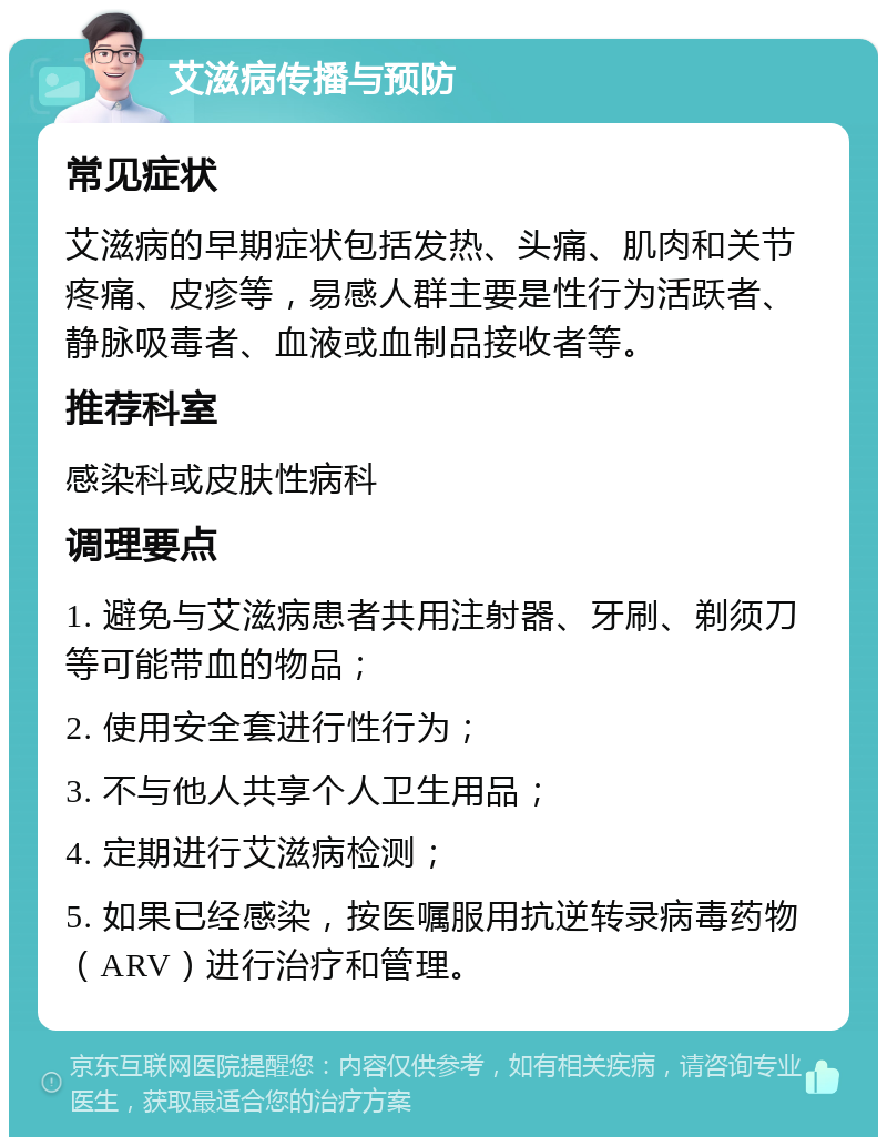 艾滋病传播与预防 常见症状 艾滋病的早期症状包括发热、头痛、肌肉和关节疼痛、皮疹等，易感人群主要是性行为活跃者、静脉吸毒者、血液或血制品接收者等。 推荐科室 感染科或皮肤性病科 调理要点 1. 避免与艾滋病患者共用注射器、牙刷、剃须刀等可能带血的物品； 2. 使用安全套进行性行为； 3. 不与他人共享个人卫生用品； 4. 定期进行艾滋病检测； 5. 如果已经感染，按医嘱服用抗逆转录病毒药物（ARV）进行治疗和管理。