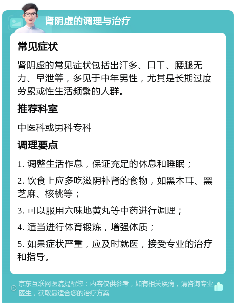 肾阴虚的调理与治疗 常见症状 肾阴虚的常见症状包括出汗多、口干、腰腿无力、早泄等，多见于中年男性，尤其是长期过度劳累或性生活频繁的人群。 推荐科室 中医科或男科专科 调理要点 1. 调整生活作息，保证充足的休息和睡眠； 2. 饮食上应多吃滋阴补肾的食物，如黑木耳、黑芝麻、核桃等； 3. 可以服用六味地黄丸等中药进行调理； 4. 适当进行体育锻炼，增强体质； 5. 如果症状严重，应及时就医，接受专业的治疗和指导。