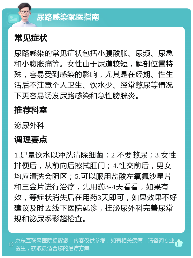 尿路感染就医指南 常见症状 尿路感染的常见症状包括小腹酸胀、尿频、尿急和小腹胀痛等。女性由于尿道较短，解剖位置特殊，容易受到感染的影响，尤其是在经期、性生活后不注意个人卫生、饮水少、经常憋尿等情况下更容易诱发尿路感染和急性膀胱炎。 推荐科室 泌尿外科 调理要点 1.足量饮水以冲洗清除细菌；2.不要憋尿；3.女性排便后，从前向后擦拭肛门；4.性交前后，男女均应清洗会阴区；5.可以服用盐酸左氧氟沙星片和三金片进行治疗，先用药3-4天看看，如果有效，等症状消失后在用药3天即可，如果效果不好建议及时去线下医院就诊，挂泌尿外科完善尿常规和泌尿系彩超检查。