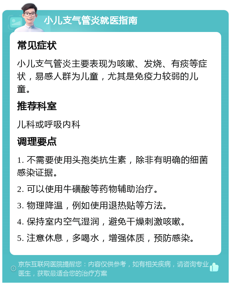 小儿支气管炎就医指南 常见症状 小儿支气管炎主要表现为咳嗽、发烧、有痰等症状，易感人群为儿童，尤其是免疫力较弱的儿童。 推荐科室 儿科或呼吸内科 调理要点 1. 不需要使用头孢类抗生素，除非有明确的细菌感染证据。 2. 可以使用牛磺酸等药物辅助治疗。 3. 物理降温，例如使用退热贴等方法。 4. 保持室内空气湿润，避免干燥刺激咳嗽。 5. 注意休息，多喝水，增强体质，预防感染。